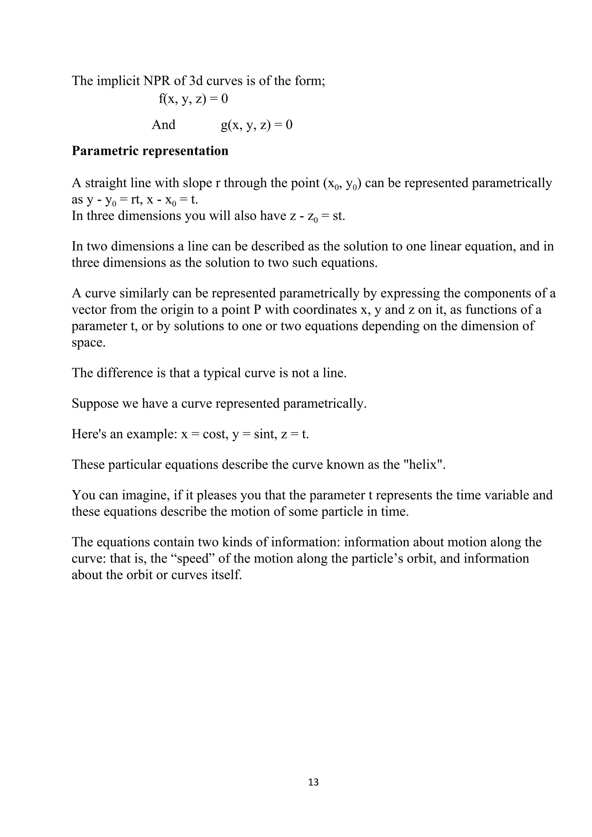 The implicit NPR of 3d curves is of the form;
f(x, y, z) = 0
And g(x, y, z) = 0
Parametric representation
A straight line with slope r through the point (x​0​, y​0​) can be represented parametrically
as y - y​0​ = rt, x - x​0​ = t.
In three dimensions you will also have z - z​0​ = st.
In two dimensions a line can be described as the solution to one linear equation, and in
three dimensions as the solution to two such equations.
A curve similarly can be represented parametrically by expressing the components of a
vector from the origin to a point P with coordinates x, y and z on it, as functions of a
parameter t, or by solutions to one or two equations depending on the dimension of
space.
The difference is that a typical curve is not a line.
Suppose we have a curve represented parametrically.
Here's an example: x = cost, y = sint, z = t.
These particular equations describe the curve known as the "helix".
You can imagine, if it pleases you that the parameter t represents the time variable and
these equations describe the motion of some particle in time.
The equations contain two kinds of information: information about motion along the
curve: that is, the “speed” of the motion along the particle’s orbit, and information
about the orbit or curves itself.
13
 