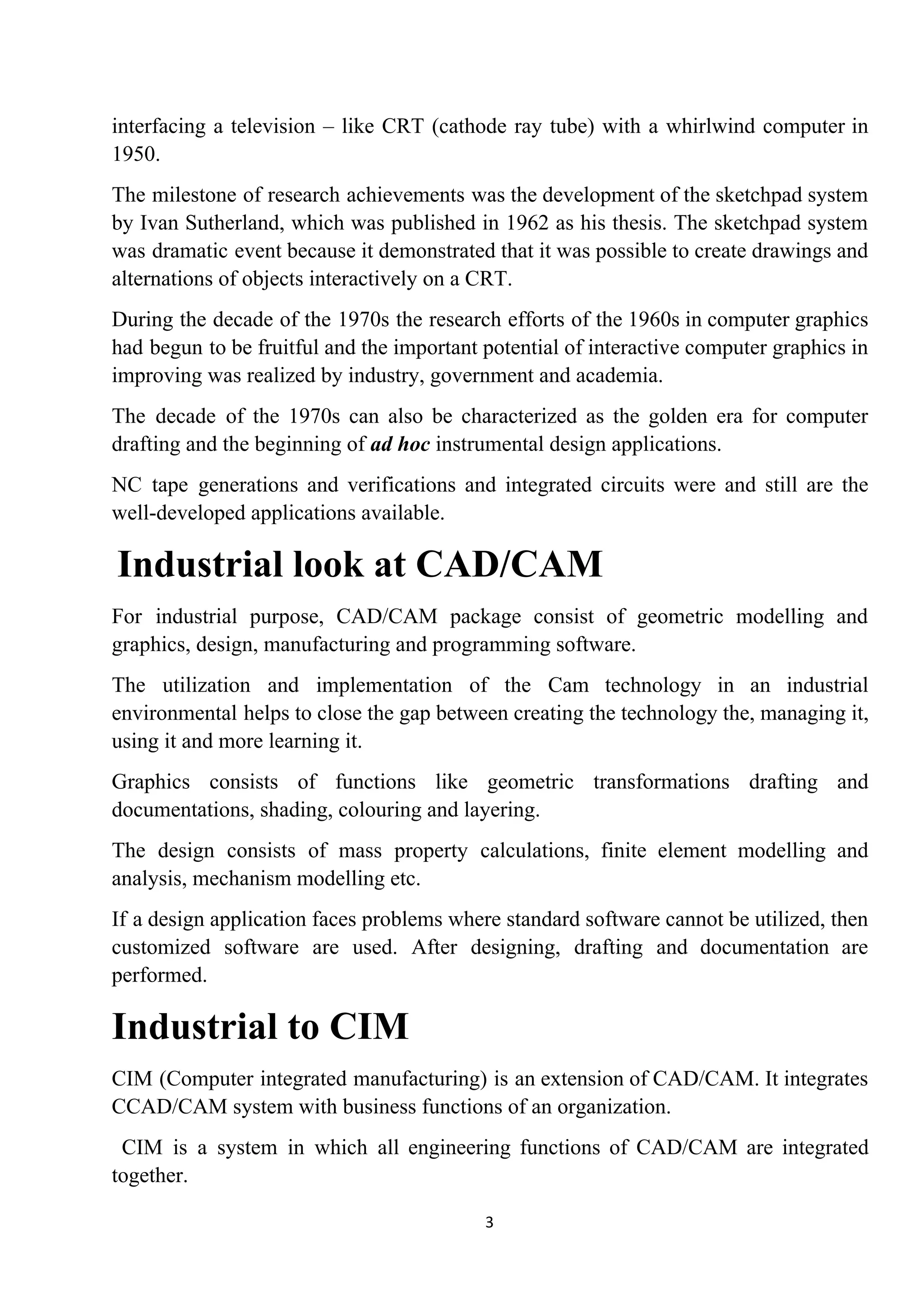 interfacing a television – like CRT (cathode ray tube) with a whirlwind computer in
1950.
The milestone of research achievements was the development of the sketchpad system
by Ivan Sutherland, which was published in 1962 as his thesis. The sketchpad system
was dramatic event because it demonstrated that it was possible to create drawings and
alternations of objects interactively on a CRT.
During the decade of the 1970s the research efforts of the 1960s in computer graphics
had begun to be fruitful and the important potential of interactive computer graphics in
improving was realized by industry, government and academia.
The decade of the 1970s can also be characterized as the golden era for computer
drafting and the beginning of​ ad hoc ​instrumental design applications.
NC tape generations and verifications and integrated circuits were and still are the
well-developed applications available.
​Industrial look at CAD/CAM
For industrial purpose, CAD/CAM package consist of geometric modelling and
graphics, design, manufacturing and programming software.
The utilization and implementation of the Cam technology in an industrial
environmental helps to close the gap between creating the technology the, managing it,
using it and more learning it.
Graphics consists of functions like geometric transformations drafting and
documentations, shading, colouring and layering.
The design consists of mass property calculations, finite element modelling and
analysis, mechanism modelling etc.
If a design application faces problems where standard software cannot be utilized, then
customized software are used. After designing, drafting and documentation are
performed.
Industrial to CIM
CIM (Computer integrated manufacturing) is an extension of CAD/CAM. It integrates
CCAD/CAM system with business functions of an organization.
CIM is a system in which all engineering functions of CAD/CAM are integrated
together.
3
 