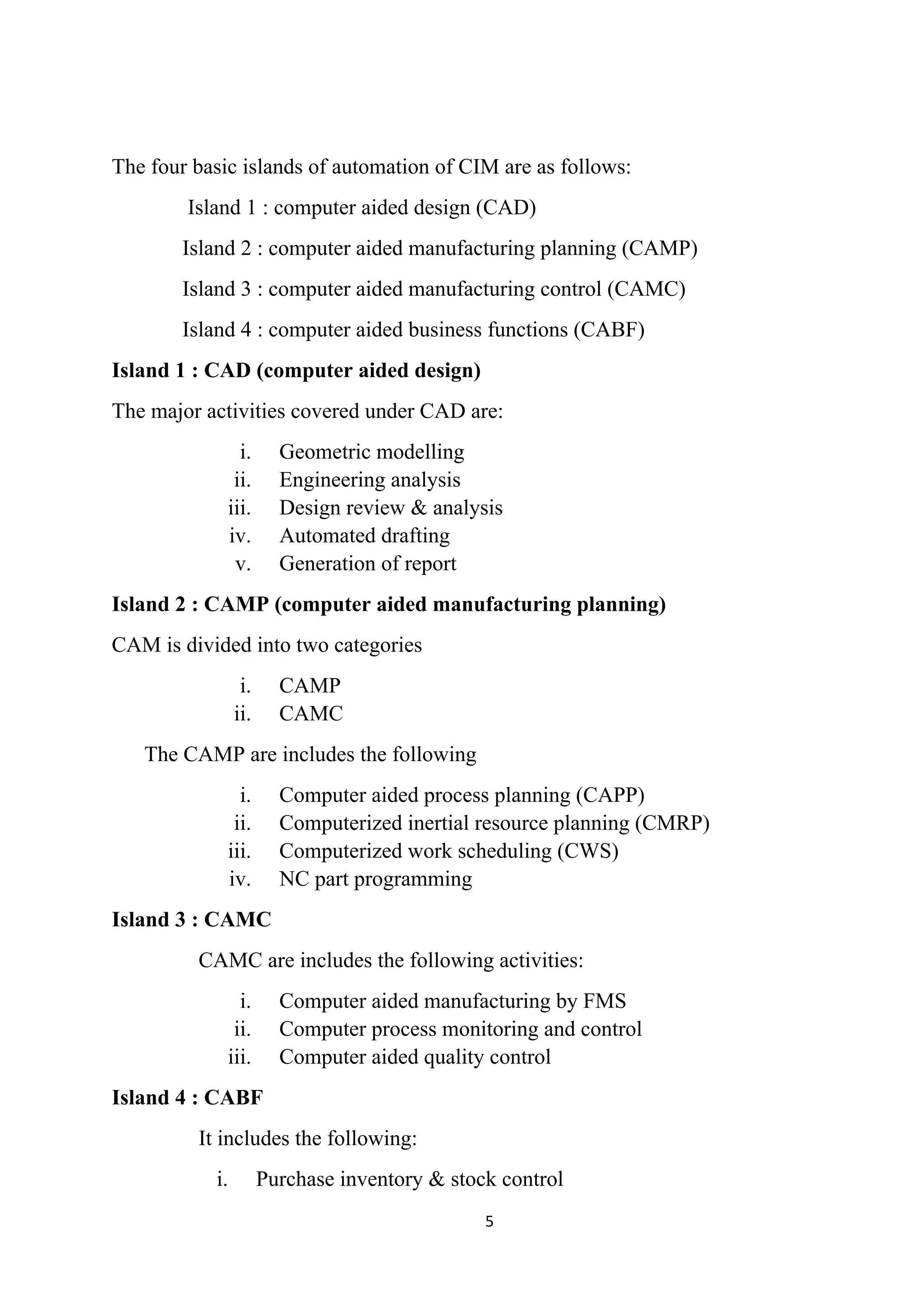 The four basic islands of automation of CIM are as follows:
Island 1 : computer aided design (CAD)
Island 2 : computer aided manufacturing planning (CAMP)
Island 3 : computer aided manufacturing control (CAMC)
Island 4 : computer aided business functions (CABF)
Island 1 : CAD (computer aided design)
The major activities covered under CAD are:
i. Geometric modelling
ii. Engineering analysis
iii. Design review & analysis
iv. Automated drafting
v. Generation of report
Island 2 : CAMP (computer aided manufacturing planning)
CAM is divided into two categories
i. CAMP
ii. CAMC
The CAMP are includes the following
i. Computer aided process planning (CAPP)
ii. Computerized inertial resource planning (CMRP)
iii. Computerized work scheduling (CWS)
iv. NC part programming
Island 3 : CAMC
CAMC are includes the following activities:
i. Computer aided manufacturing by FMS
ii. Computer process monitoring and control
iii. Computer aided quality control
Island 4 : CABF
It includes the following:
i. Purchase inventory & stock control
5
 