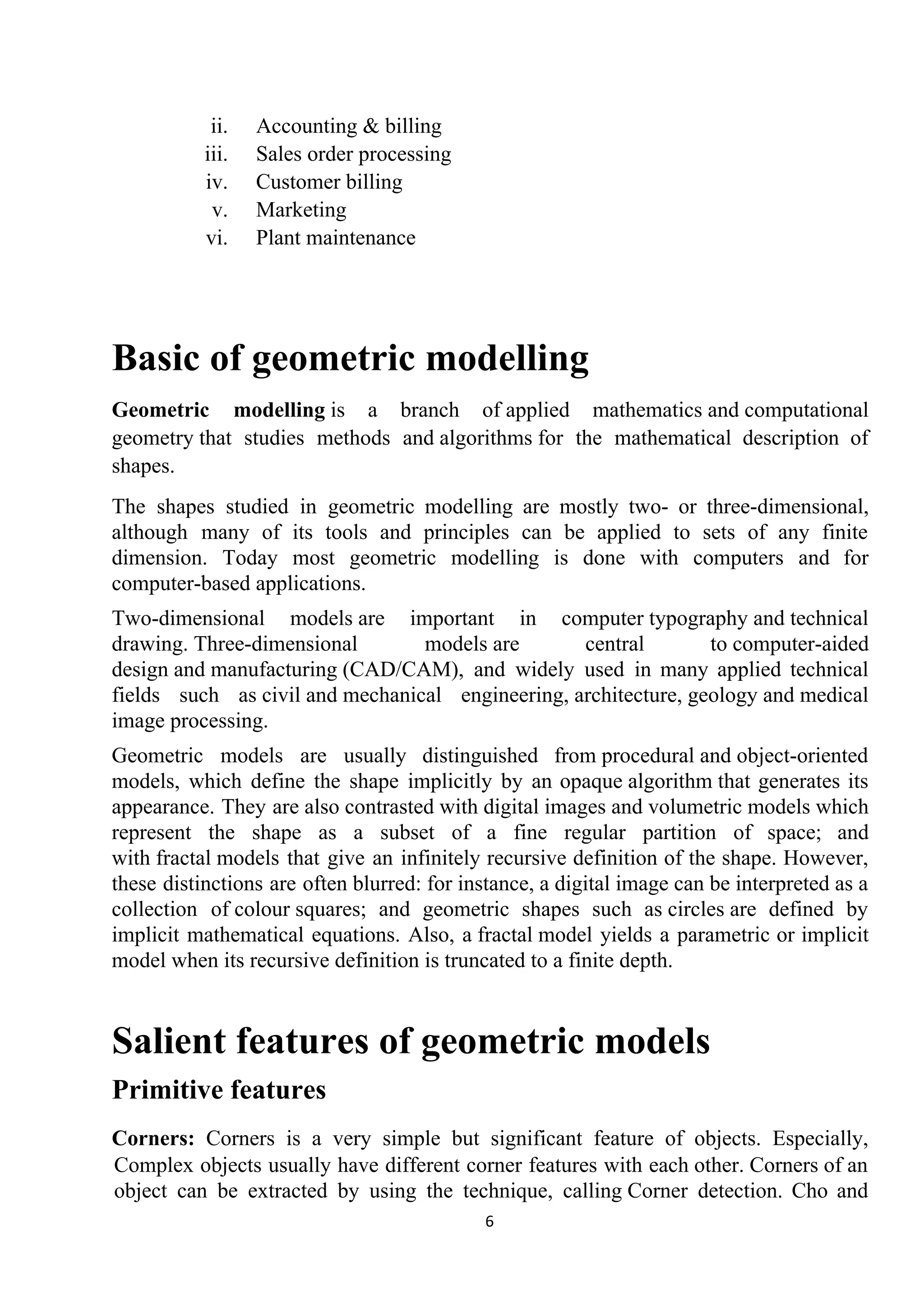 ii. Accounting & billing
iii. Sales order processing
iv. Customer billing
v. Marketing
vi. Plant maintenance
Basic of geometric modelling
Geometric modelling​ is a branch of ​applied mathematics​ and ​computational
geometry​ that studies methods and ​algorithms​ for the mathematical description of
shapes.
The shapes studied in geometric modelling are mostly two- or three-​dimensional​,
although many of its tools and principles can be applied to sets of any finite
dimension. Today most geometric modelling is done with computers and for
computer-based applications.
Two-dimensional models​ are important in computer ​typography​ and ​technical
drawing​. ​Three-dimensional models​ are central to ​computer-aided
design​ and ​manufacturing​ (CAD/CAM), and widely used in many applied technical
fields such as ​civil​ and ​mechanical engineering​, ​architecture​, ​geology​ and ​medical
image processing​.
Geometric models are usually distinguished from ​procedural​ and ​object-oriented
models​, which define the shape implicitly by an opaque ​algorithm​ that generates its
appearance. They are also contrasted with ​digital images​ and ​volumetric models​ which
represent the shape as a subset of a fine regular partition of space; and
with ​fractal​ models that give an infinitely recursive definition of the shape. However,
these distinctions are often blurred: for instance, a ​digital image​ can be interpreted as a
collection of ​colour​ ​squares​; and geometric shapes such as ​circles​ are defined by
implicit mathematical equations. Also, a ​fractal​ model yields a parametric or implicit
model when its recursive definition is truncated to a finite depth.
Salient features of geometric models
Primitive features
Corners: Corners is a very simple but significant feature of objects. Especially,
Complex objects usually have different corner features with each other. Corners of an
object can be extracted by using the technique, calling ​Corner detection​. Cho and
6
 