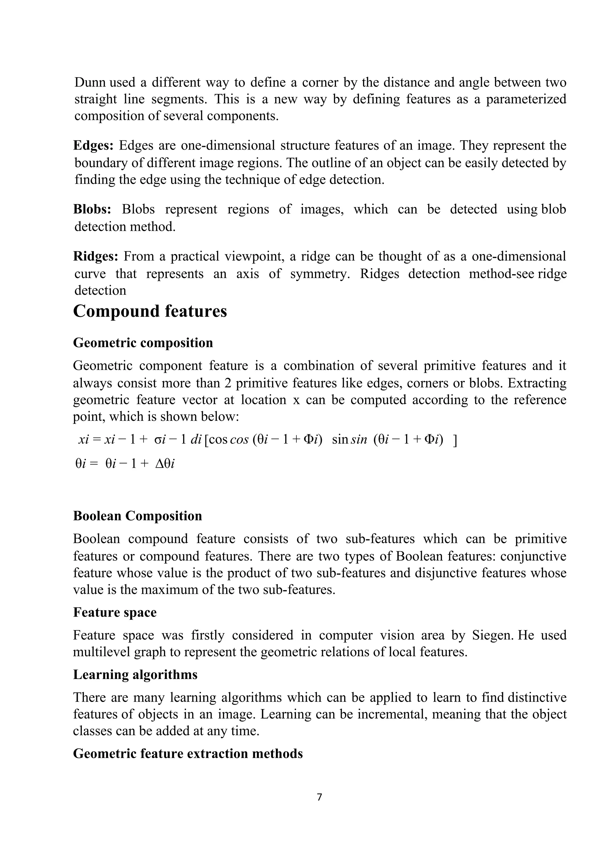 Dunn used a different way to define a corner by the distance and angle between two
straight line segments. This is a new way by defining features as a parameterized
composition of several components.
Edges: Edges are one-dimensional structure features of an image. They represent the
boundary of different image regions. The outline of an object can be easily detected by
finding the edge using the technique of ​edge detection​.
Blobs: Blobs represent regions of images, which can be detected using ​blob
detection​ method.
Ridges: From a practical viewpoint, a ridge can be thought of as a one-dimensional
curve that represents an axis of symmetry. Ridges detection method-see ​ridge
detection
Compound features
Geometric composition
Geometric component feature is a combination of several primitive features and it
always consist more than 2 primitive features like edges, corners or blobs. Extracting
geometric feature vector at location x can be computed according to the reference
point, which is shown below:
i i σi dix = x − 1 + − 1 cos os (θi i) in[ c − 1 + Φ sin s (θi i)− 1 + Φ ]
i θi ∆θiθ = − 1 +
Boolean Composition
Boolean compound feature consists of two sub-features which can be primitive
features or compound features. There are two types of Boolean features: conjunctive
feature whose value is the product of two sub-features and disjunctive features whose
value is the maximum of the two sub-features.
Feature space
Feature space was firstly considered in computer vision area by Siegen. He used
multilevel graph to represent the geometric relations of local features.
Learning algorithms
There are many learning algorithms which can be applied to learn to find ​distinctive
features​ of objects in an image. Learning can be incremental, meaning that the object
classes can be added at any time.
Geometric feature extraction methods
7
 