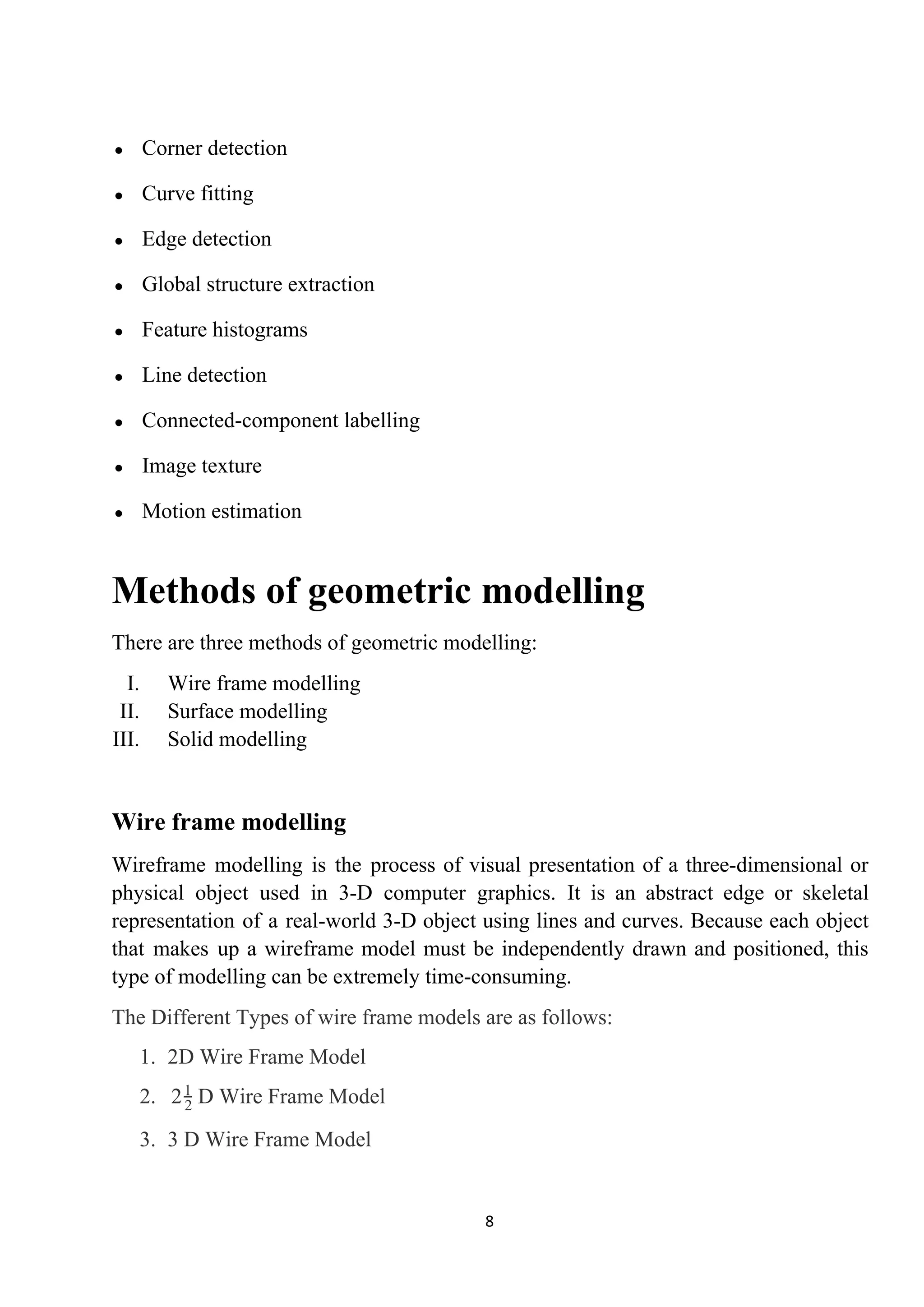 ● Corner detection
● Curve fitting
● Edge detection
● Global structure extraction
● Feature histograms
● Line detection
● Connected-component labelling
● Image texture
● Motion estimation
Methods of geometric modelling
There are three methods of geometric modelling:
I. Wire frame modelling
II. Surface modelling
III. Solid modelling
Wire frame modelling
Wireframe modelling is the process of visual presentation of a three-dimensional or
physical object used in 3-D computer graphics. It is an abstract edge or skeletal
representation of a real-world 3-D object using lines and curves. Because each object
that makes up a wireframe model must be independently drawn and positioned, this
type of modelling can be extremely time-consuming.
The Different Types of wire frame models are as follows:
1. 2D Wire Frame Model
2. D Wire Frame Model22
1
3. 3 D Wire Frame Model
8
 