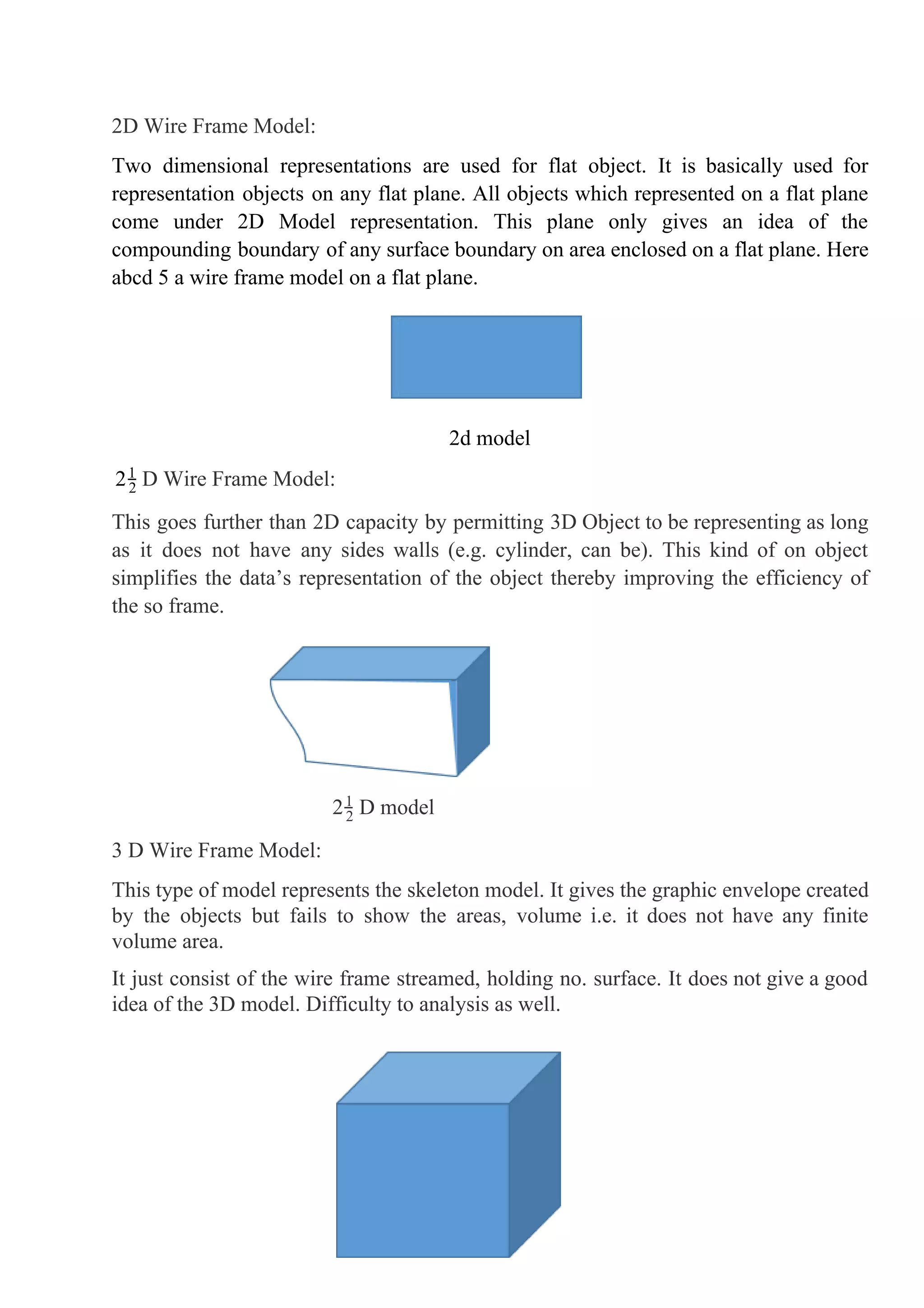 2D Wire Frame Model:
Two dimensional representations are used for flat object. It is basically used for
representation objects on any flat plane. All objects which represented on a flat plane
come under 2D Model representation. This plane only gives an idea of the
compounding boundary of any surface boundary on area enclosed on a flat plane. Here
abcd 5 a wire frame model on a flat plane.
2d model
D Wire Frame Model:22
1
This goes further than 2D capacity by permitting 3D Object to be representing as long
as it does not have any sides walls (e.g. cylinder, can be). This kind of on object
simplifies the data’s representation of the object thereby improving the efficiency of
the so frame.
D model22
1
3 D Wire Frame Model:
This type of model represents the skeleton model. It gives the graphic envelope created
by the objects but fails to show the areas, volume i.e. it does not have any finite
volume area.
It just consist of the wire frame streamed, holding no. surface. It does not give a good
idea of the 3D model. Difficulty to analysis as well.
9
 
