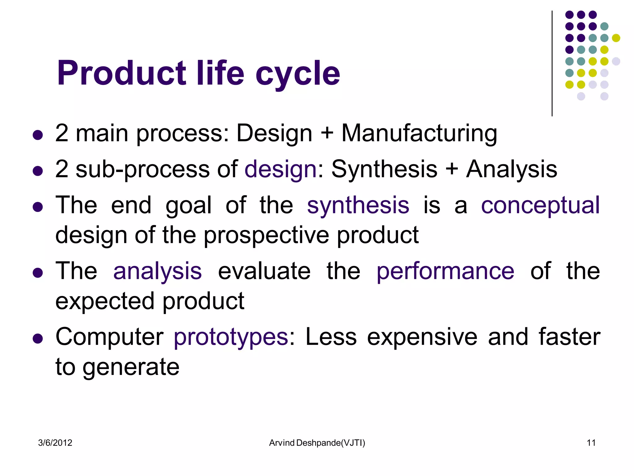 Product life cycle
   2 main process: Design + Manufacturing
   2 sub-process of design: Synthesis + Analysis
   The end goal of the synthesis is a conceptual
    design of the prospective product
   The analysis evaluate the performance of the
    expected product
   Computer prototypes: Less expensive and faster
    to generate

3/6/2012              Arvind Deshpande(VJTI)    11
 