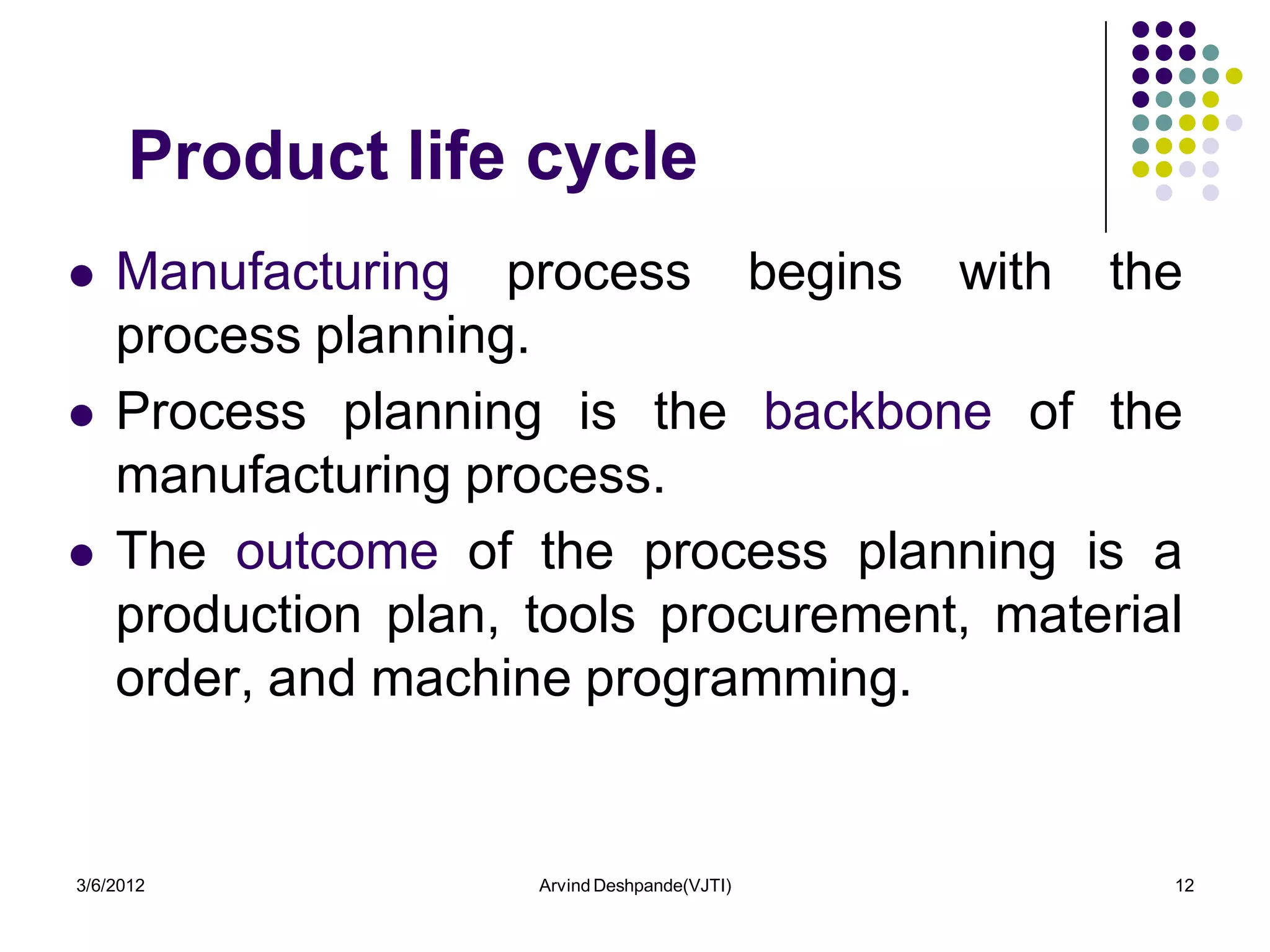 Product life cycle
   Manufacturing process begins with the
    process planning.
   Process planning is the backbone of the
    manufacturing process.
   The outcome of the process planning is a
    production plan, tools procurement, material
    order, and machine programming.


3/6/2012             Arvind Deshpande(VJTI)    12
 