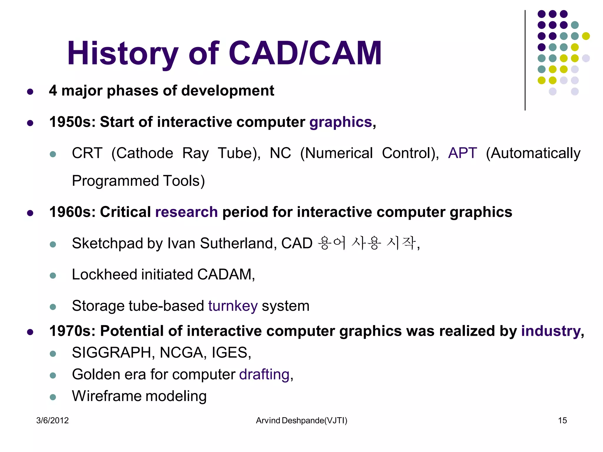 History of CAD/CAM
      4 major phases of development

      1950s: Start of interactive computer graphics,

              CRT (Cathode Ray Tube), NC (Numerical Control), APT (Automatically
               Programmed Tools)

      1960s: Critical research period for interactive computer graphics

              Sketchpad by Ivan Sutherland, CAD 용어 사용 시작,

              Lockheed initiated CADAM,

              Storage tube-based turnkey system
      1970s: Potential of interactive computer graphics was realized by industry,
        SIGGRAPH, NCGA, IGES,

        Golden era for computer drafting,

        Wireframe modeling

    3/6/2012                               Arvind Deshpande(VJTI)             15
 