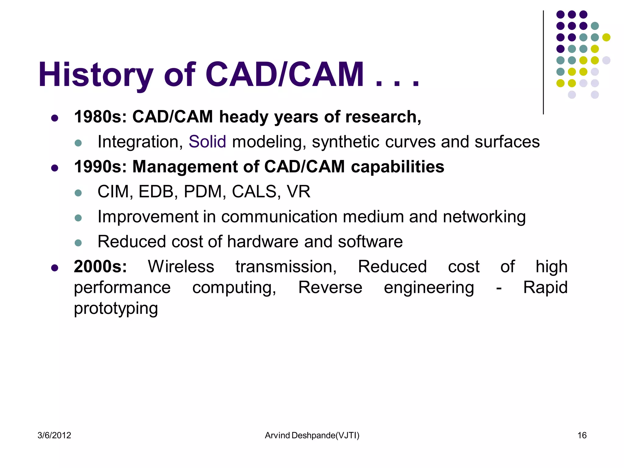 History of CAD/CAM . . .
          1980s: CAD/CAM heady years of research,
            Integration, Solid modeling, synthetic curves and surfaces

          1990s: Management of CAD/CAM capabilities
            CIM, EDB, PDM, CALS, VR

            Improvement in communication medium and networking

            Reduced cost of hardware and software

          2000s: Wireless transmission, Reduced cost of high
           performance computing, Reverse engineering - Rapid
           prototyping




3/6/2012                          Arvind Deshpande(VJTI)                  16
 