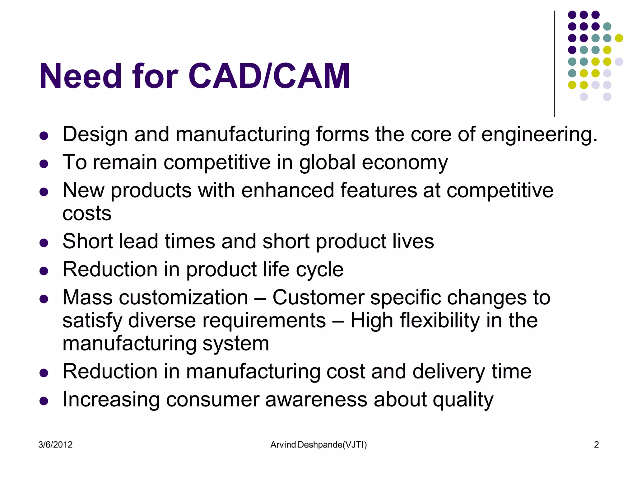 Need for CAD/CAM
    Design and manufacturing forms the core of engineering.
    To remain competitive in global economy
    New products with enhanced features at competitive
     costs
    Short lead times and short product lives
    Reduction in product life cycle
    Mass customization – Customer specific changes to
     satisfy diverse requirements – High flexibility in the
     manufacturing system
    Reduction in manufacturing cost and delivery time
    Increasing consumer awareness about quality
3/6/2012                  Arvind Deshpande(VJTI)           2
 