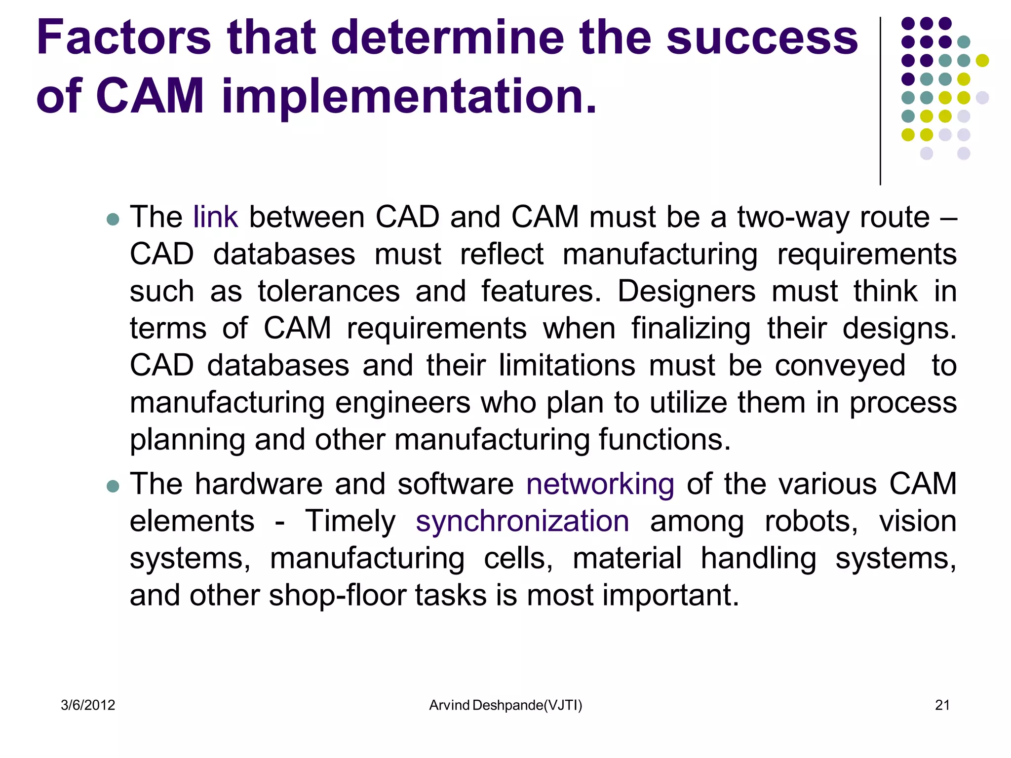 Factors that determine the success
of CAM implementation.

        The link between CAD and CAM must be a two-way route –
         CAD databases must reflect manufacturing requirements
         such as tolerances and features. Designers must think in
         terms of CAM requirements when finalizing their designs.
         CAD databases and their limitations must be conveyed to
         manufacturing engineers who plan to utilize them in process
         planning and other manufacturing functions.
        The hardware and software networking of the various CAM
         elements - Timely synchronization among robots, vision
         systems, manufacturing cells, material handling systems,
         and other shop-floor tasks is most important.


 3/6/2012                     Arvind Deshpande(VJTI)              21
 