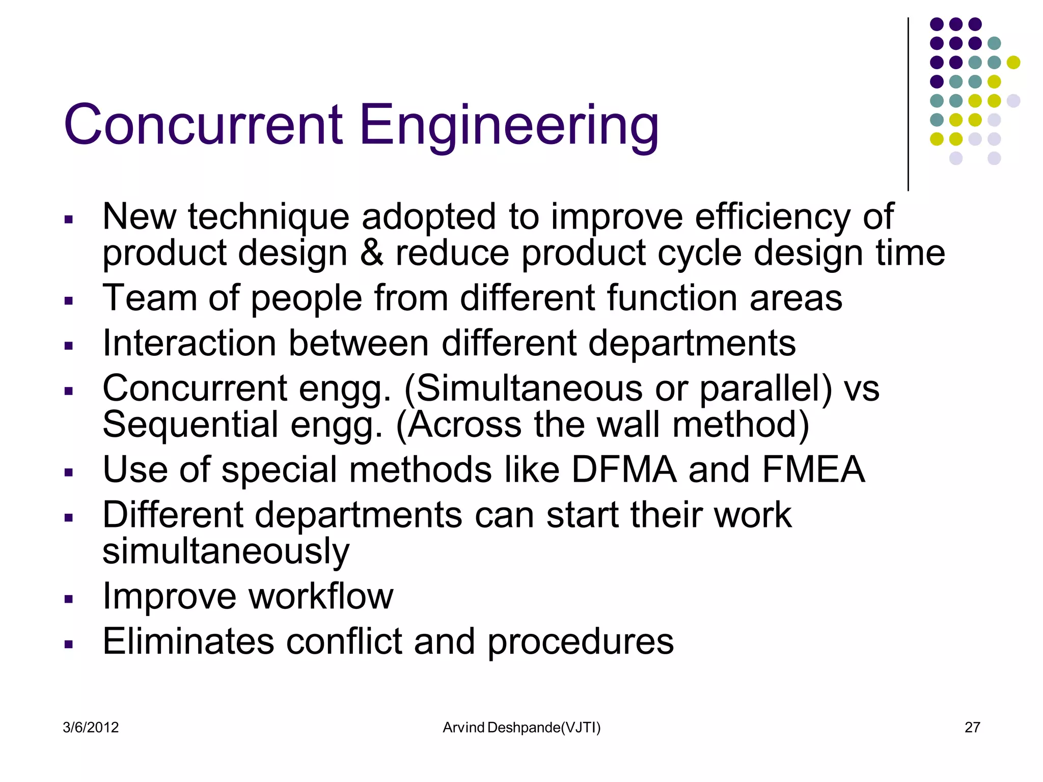 Concurrent Engineering
    New technique adopted to improve efficiency of
     product design & reduce product cycle design time
    Team of people from different function areas
    Interaction between different departments
    Concurrent engg. (Simultaneous or parallel) vs
     Sequential engg. (Across the wall method)
    Use of special methods like DFMA and FMEA
    Different departments can start their work
     simultaneously
    Improve workflow
    Eliminates conflict and procedures

3/6/2012                Arvind Deshpande(VJTI)           27
 