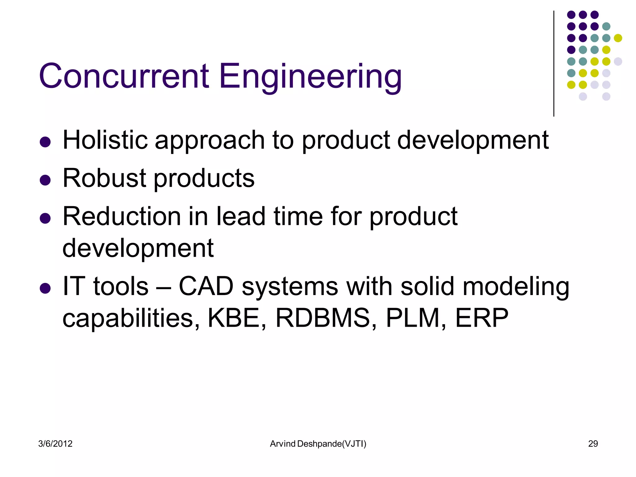 Concurrent Engineering
    Holistic approach to product development
    Robust products
    Reduction in lead time for product
     development
    IT tools – CAD systems with solid modeling
     capabilities, KBE, RDBMS, PLM, ERP



3/6/2012              Arvind Deshpande(VJTI)      29
 
