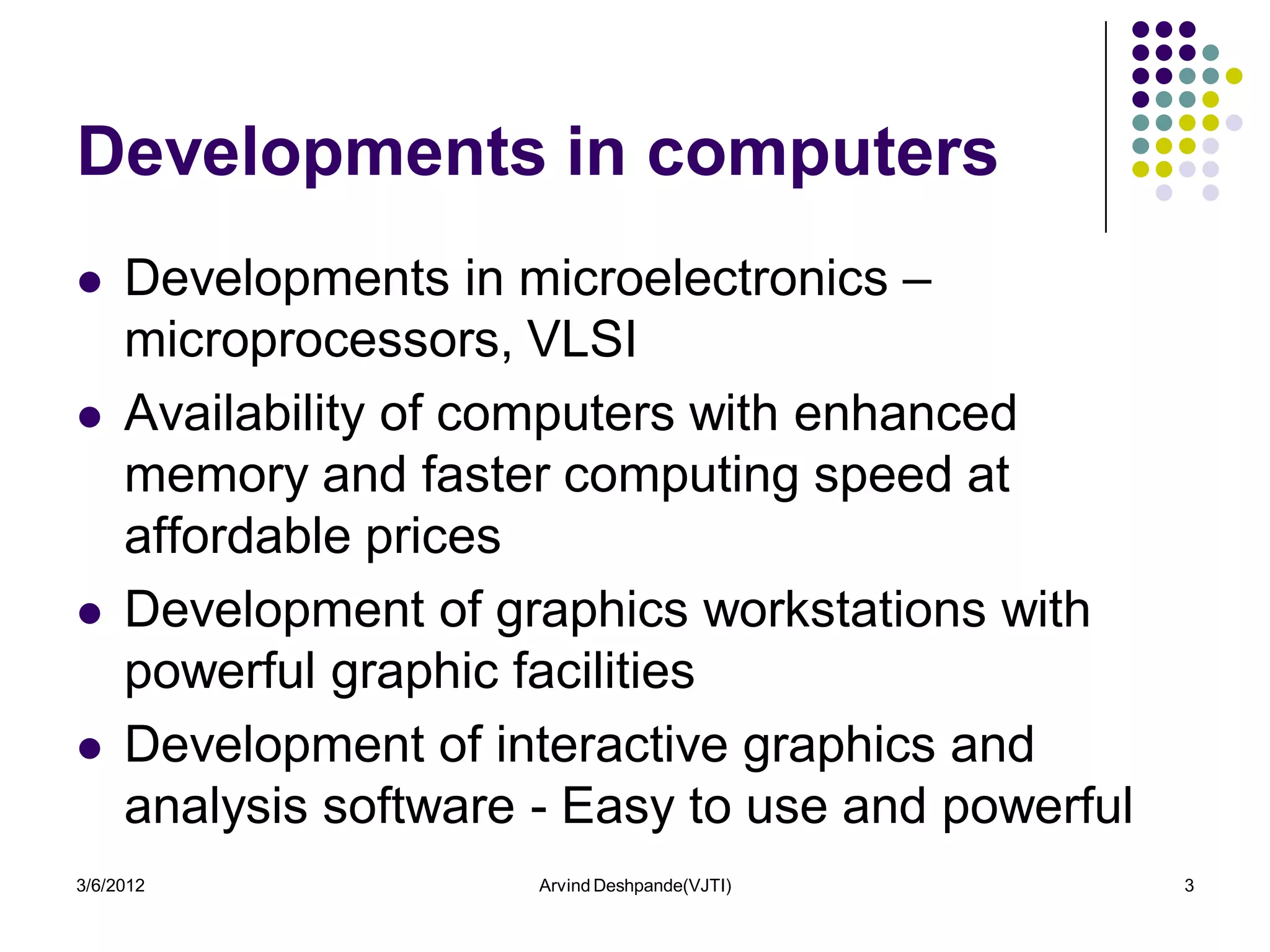 Developments in computers
    Developments in microelectronics –
     microprocessors, VLSI
    Availability of computers with enhanced
     memory and faster computing speed at
     affordable prices
    Development of graphics workstations with
     powerful graphic facilities
    Development of interactive graphics and
     analysis software - Easy to use and powerful
3/6/2012               Arvind Deshpande(VJTI)       3
 