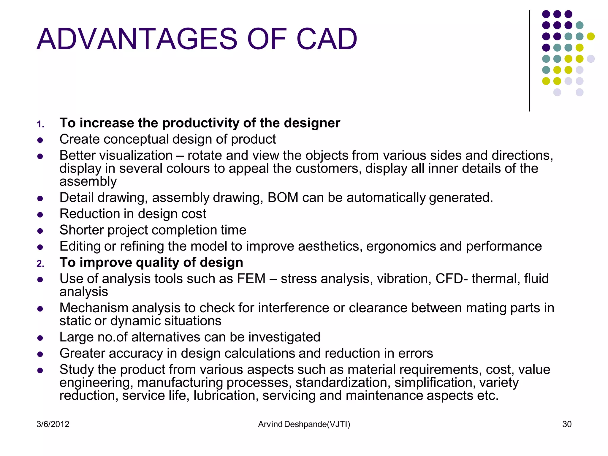 ADVANTAGES OF CAD

1.   To increase the productivity of the designer
    Create conceptual design of product
    Better visualization – rotate and view the objects from various sides and directions,
     display in several colours to appeal the customers, display all inner details of the
     assembly
    Detail drawing, assembly drawing, BOM can be automatically generated.
    Reduction in design cost
    Shorter project completion time
    Editing or refining the model to improve aesthetics, ergonomics and performance
2.   To improve quality of design
    Use of analysis tools such as FEM – stress analysis, vibration, CFD- thermal, fluid
     analysis
    Mechanism analysis to check for interference or clearance between mating parts in
     static or dynamic situations
    Large no.of alternatives can be investigated
    Greater accuracy in design calculations and reduction in errors
    Study the product from various aspects such as material requirements, cost, value
     engineering, manufacturing processes, standardization, simplification, variety
     reduction, service life, lubrication, servicing and maintenance aspects etc.
3/6/2012                               Arvind Deshpande(VJTI)                                30
 