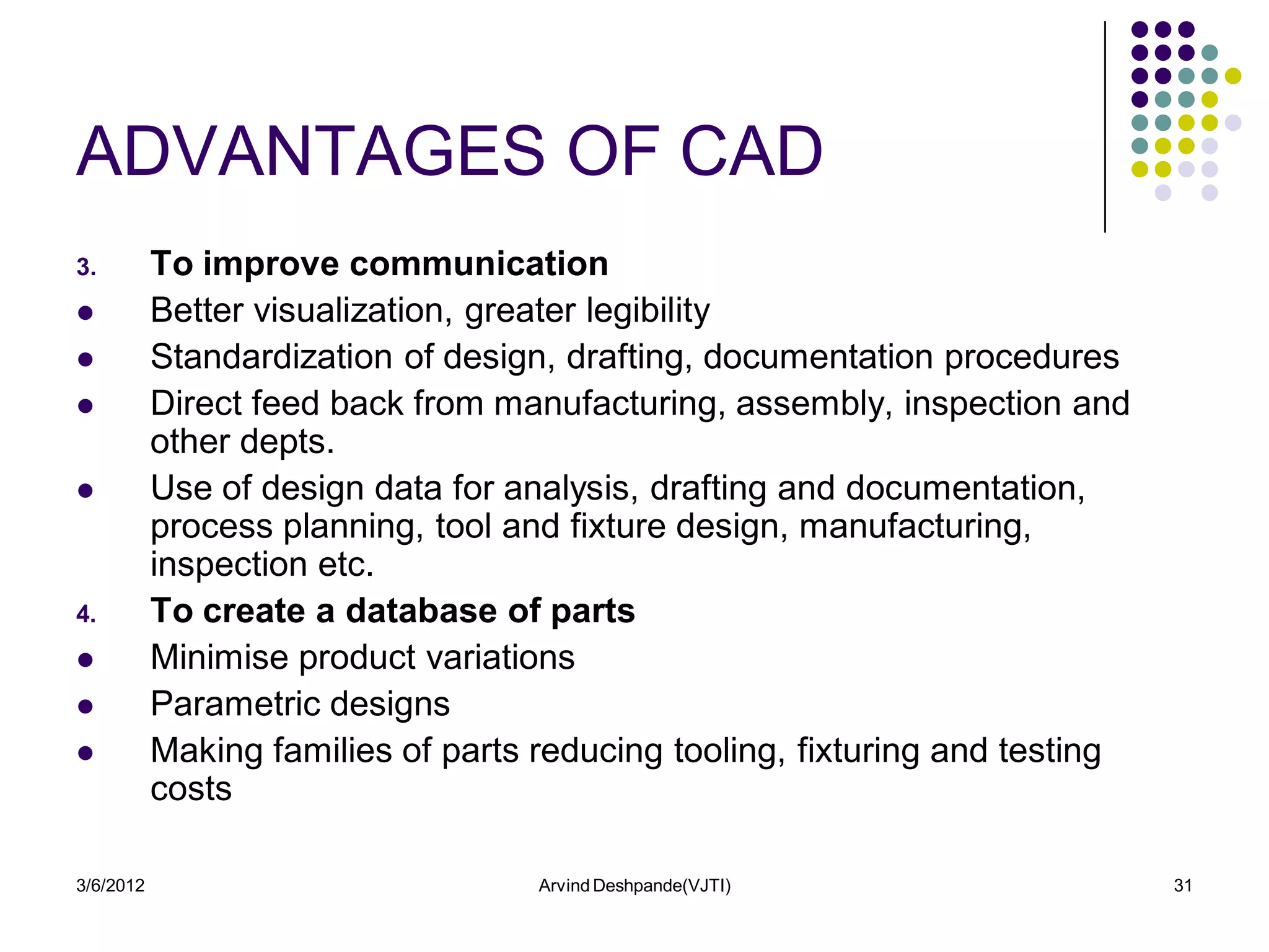 ADVANTAGES OF CAD
3.         To improve communication
          Better visualization, greater legibility
          Standardization of design, drafting, documentation procedures
          Direct feed back from manufacturing, assembly, inspection and
           other depts.
          Use of design data for analysis, drafting and documentation,
           process planning, tool and fixture design, manufacturing,
           inspection etc.
4.         To create a database of parts
          Minimise product variations
          Parametric designs
          Making families of parts reducing tooling, fixturing and testing
           costs

3/6/2012                            Arvind Deshpande(VJTI)                    31
 