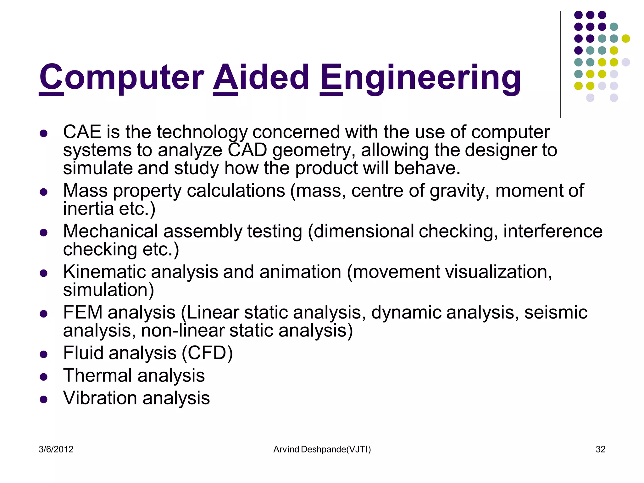 Computer Aided Engineering
    CAE is the technology concerned with the use of computer
     systems to analyze CAD geometry, allowing the designer to
     simulate and study how the product will behave.
    Mass property calculations (mass, centre of gravity, moment of
     inertia etc.)
    Mechanical assembly testing (dimensional checking, interference
     checking etc.)
    Kinematic analysis and animation (movement visualization,
     simulation)
    FEM analysis (Linear static analysis, dynamic analysis, seismic
     analysis, non-linear static analysis)
    Fluid analysis (CFD)
    Thermal analysis
    Vibration analysis

3/6/2012                     Arvind Deshpande(VJTI)                32
 