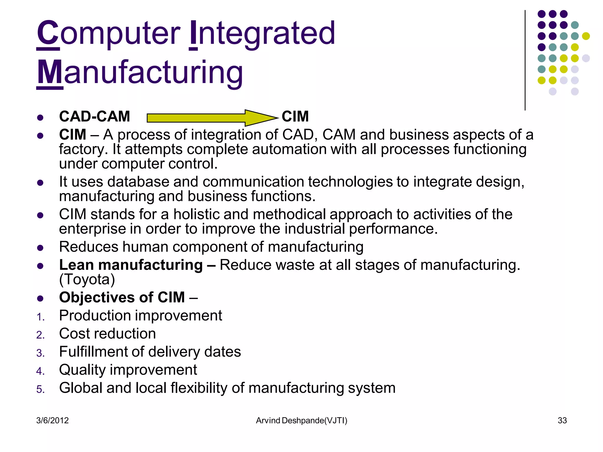 Computer Integrated
Manufacturing
    CAD-CAM                            CIM
    CIM – A process of integration of CAD, CAM and business aspects of a
     factory. It attempts complete automation with all processes functioning
     under computer control.
    It uses database and communication technologies to integrate design,
     manufacturing and business functions.
    CIM stands for a holistic and methodical approach to activities of the
     enterprise in order to improve the industrial performance.
    Reduces human component of manufacturing
    Lean manufacturing – Reduce waste at all stages of manufacturing.
     (Toyota)
    Objectives of CIM –
1.   Production improvement
2.   Cost reduction
3.   Fulfillment of delivery dates
4.   Quality improvement
5.   Global and local flexibility of manufacturing system

3/6/2012                          Arvind Deshpande(VJTI)                       33
 