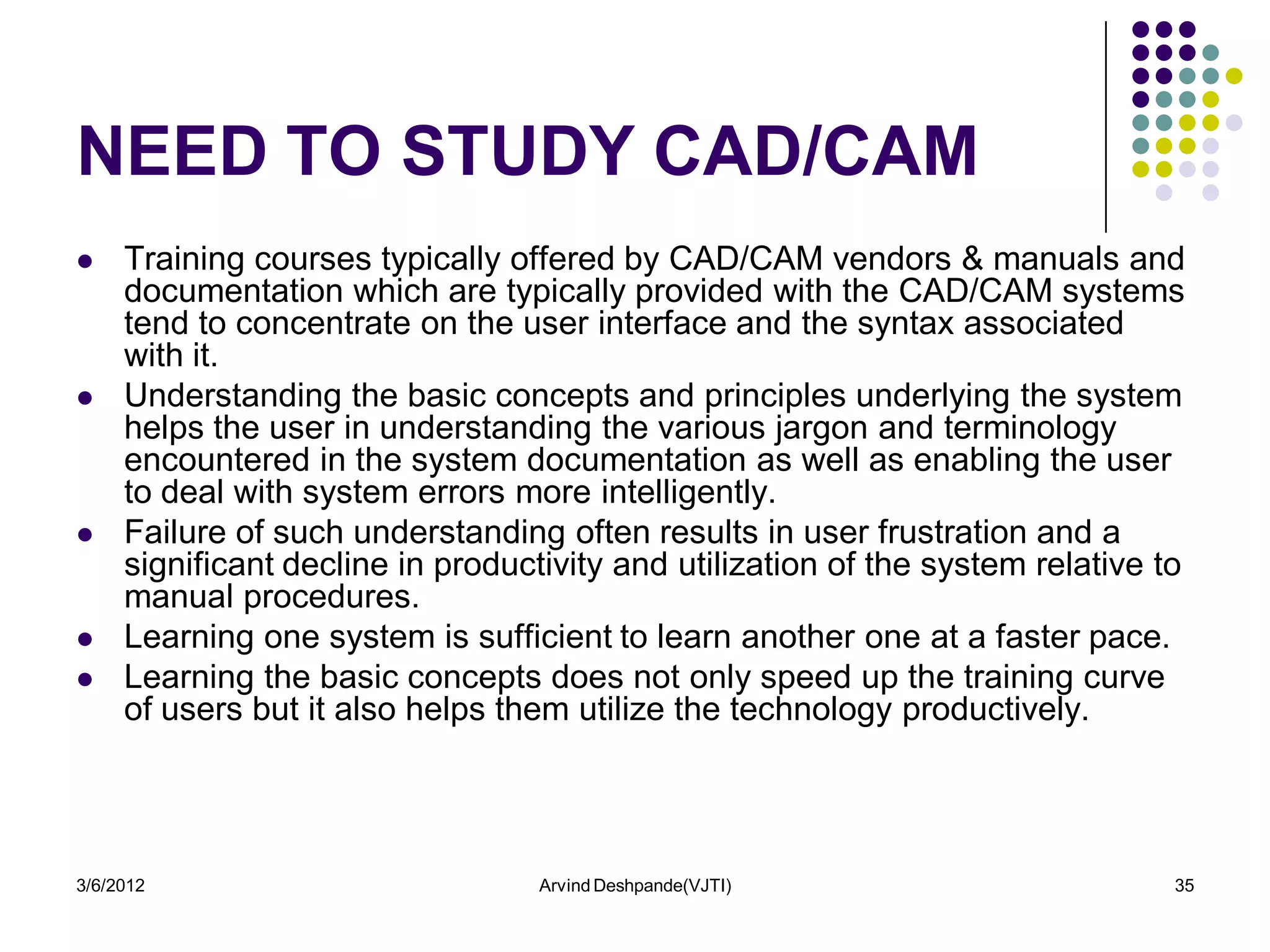 NEED TO STUDY CAD/CAM
    Training courses typically offered by CAD/CAM vendors & manuals and
     documentation which are typically provided with the CAD/CAM systems
     tend to concentrate on the user interface and the syntax associated
     with it.
    Understanding the basic concepts and principles underlying the system
     helps the user in understanding the various jargon and terminology
     encountered in the system documentation as well as enabling the user
     to deal with system errors more intelligently.
    Failure of such understanding often results in user frustration and a
     significant decline in productivity and utilization of the system relative to
     manual procedures.
    Learning one system is sufficient to learn another one at a faster pace.
    Learning the basic concepts does not only speed up the training curve
     of users but it also helps them utilize the technology productively.




3/6/2012                           Arvind Deshpande(VJTI)                        35
 