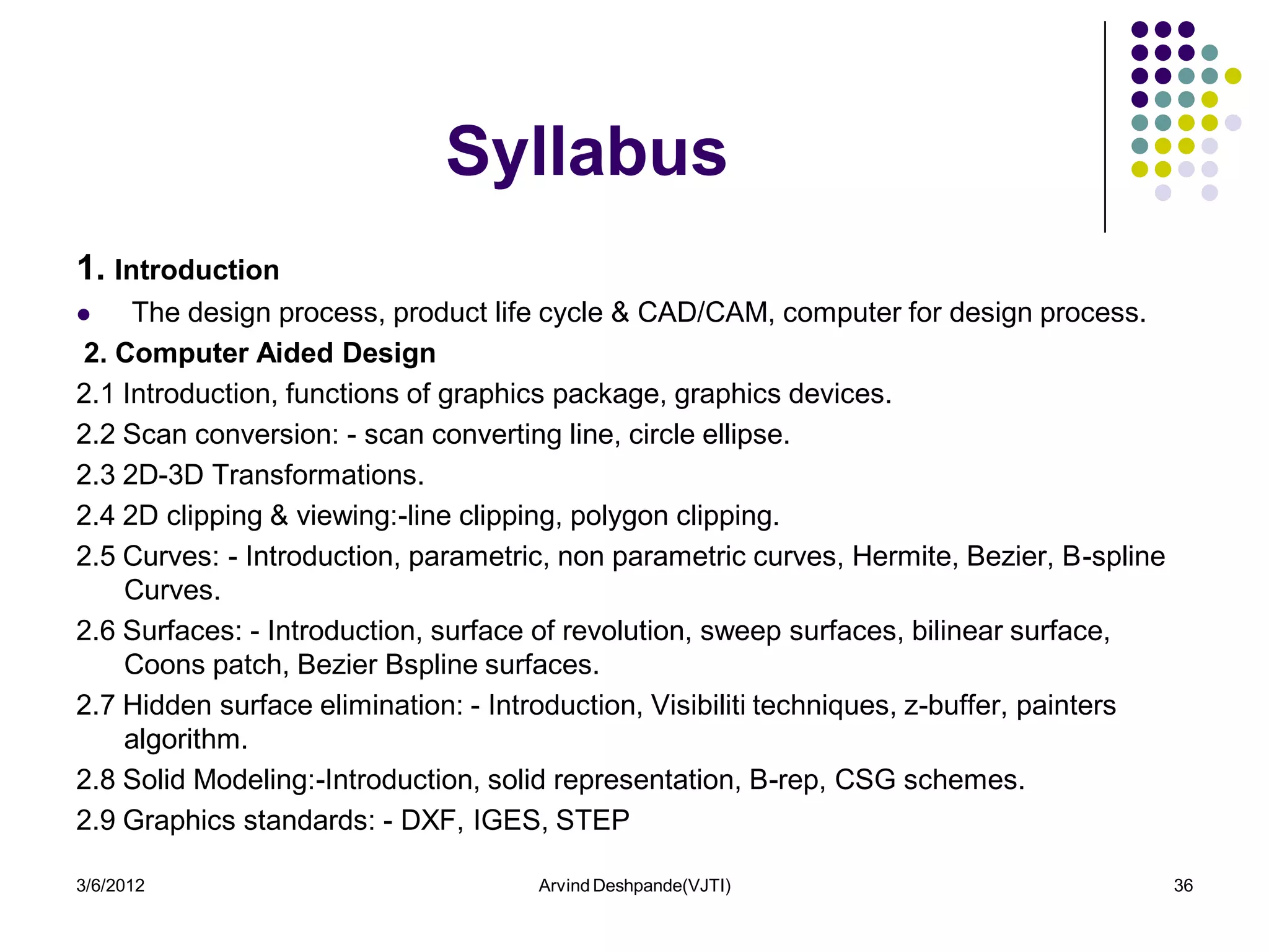 Syllabus
1. Introduction
    The design process, product life cycle & CAD/CAM, computer for design process.
2. Computer Aided Design
2.1 Introduction, functions of graphics package, graphics devices.
2.2 Scan conversion: - scan converting line, circle ellipse.
2.3 2D-3D Transformations.
2.4 2D clipping & viewing:-line clipping, polygon clipping.
2.5 Curves: - Introduction, parametric, non parametric curves, Hermite, Bezier, B-spline
    Curves.
2.6 Surfaces: - Introduction, surface of revolution, sweep surfaces, bilinear surface,
    Coons patch, Bezier Bspline surfaces.
2.7 Hidden surface elimination: - Introduction, Visibiliti techniques, z-buffer, painters
    algorithm.
2.8 Solid Modeling:-Introduction, solid representation, B-rep, CSG schemes.
2.9 Graphics standards: - DXF, IGES, STEP

3/6/2012                             Arvind Deshpande(VJTI)                                 36
 