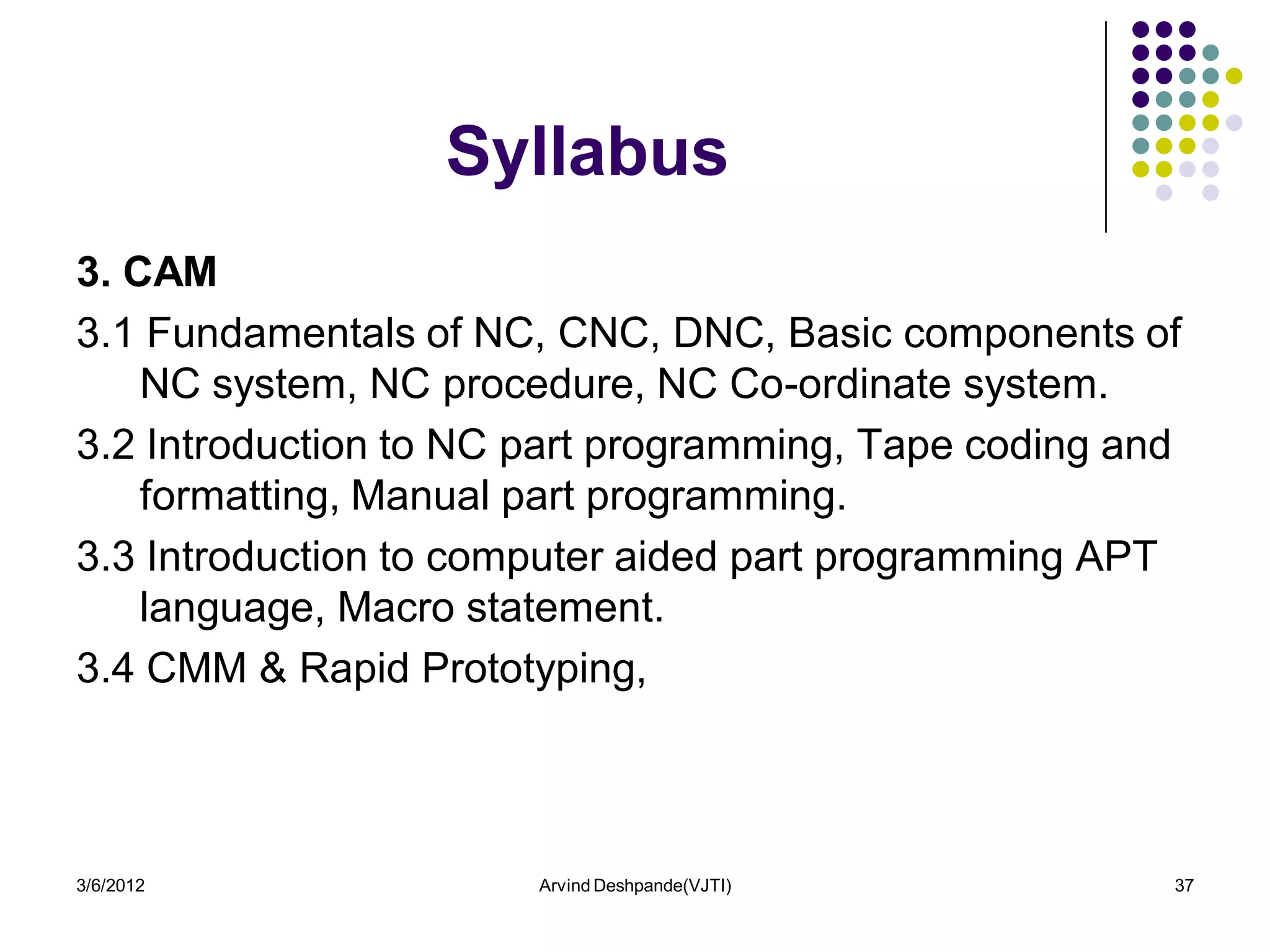 Syllabus
3. CAM
3.1 Fundamentals of NC, CNC, DNC, Basic components of
    NC system, NC procedure, NC Co-ordinate system.
3.2 Introduction to NC part programming, Tape coding and
    formatting, Manual part programming.
3.3 Introduction to computer aided part programming APT
    language, Macro statement.
3.4 CMM & Rapid Prototyping,



3/6/2012               Arvind Deshpande(VJTI)          37
 