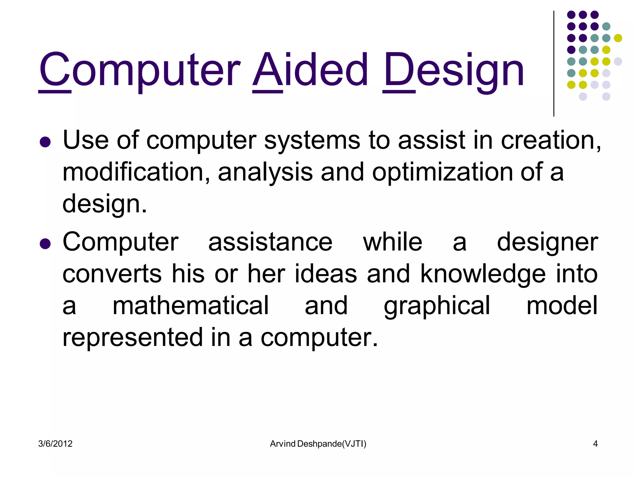 Computer Aided Design
    Use of computer systems to assist in creation,
     modification, analysis and optimization of a
     design.
    Computer assistance while a designer
     converts his or her ideas and knowledge into
     a mathematical and graphical model
     represented in a computer.


3/6/2012              Arvind Deshpande(VJTI)      4
 