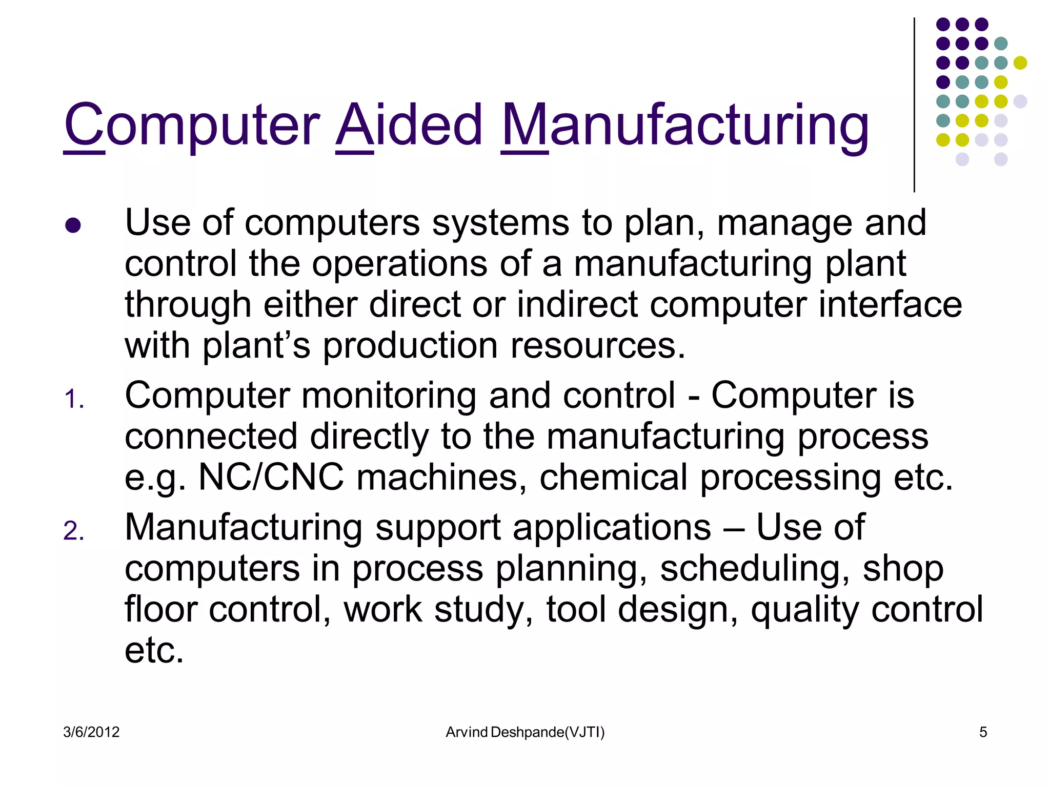 Computer Aided Manufacturing
          Use of computers systems to plan, manage and
           control the operations of a manufacturing plant
           through either direct or indirect computer interface
           with plant’s production resources.
1.         Computer monitoring and control - Computer is
           connected directly to the manufacturing process
           e.g. NC/CNC machines, chemical processing etc.
2.         Manufacturing support applications – Use of
           computers in process planning, scheduling, shop
           floor control, work study, tool design, quality control
           etc.
3/6/2012                       Arvind Deshpande(VJTI)            5
 