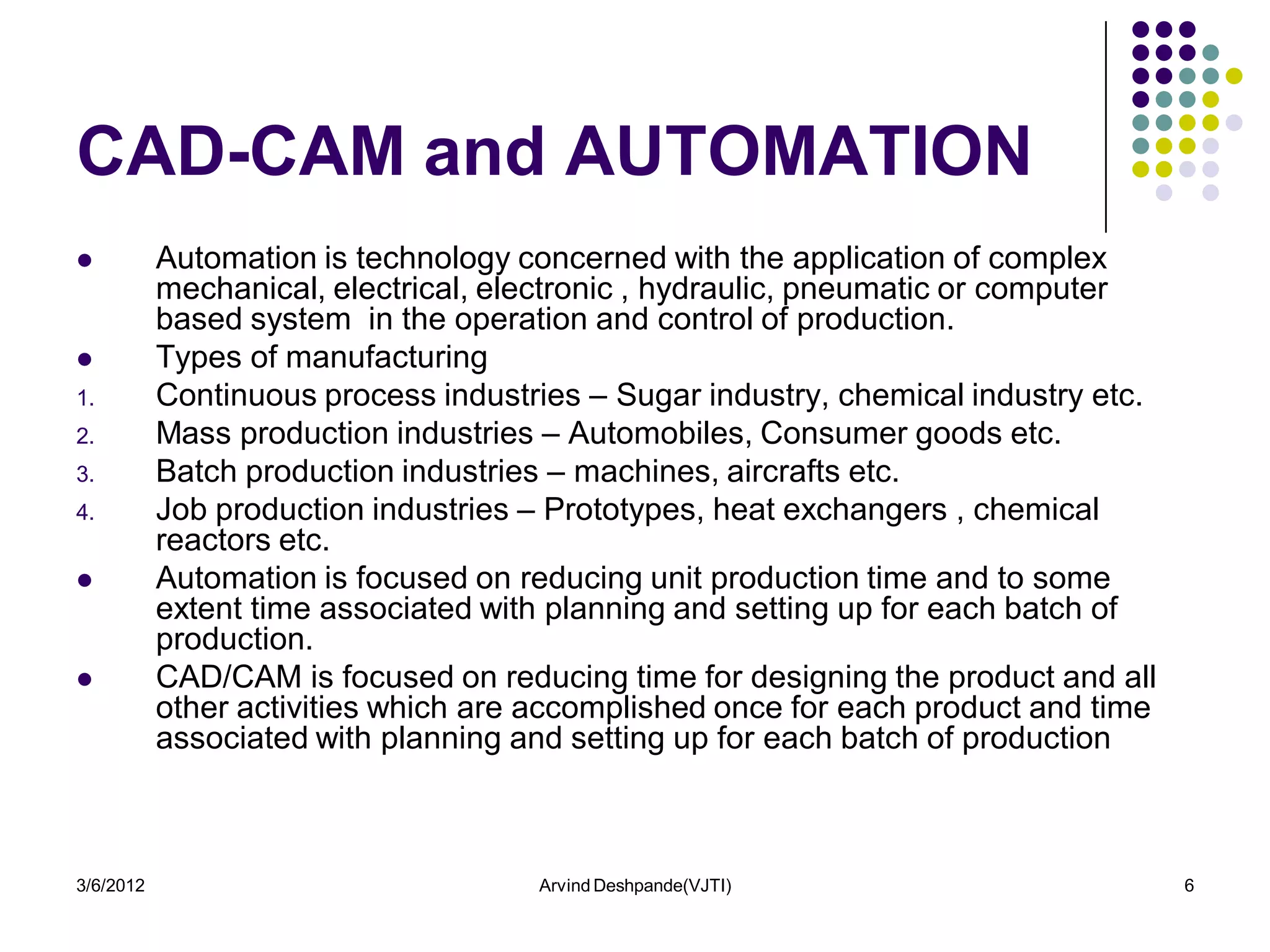 CAD-CAM and AUTOMATION
          Automation is technology concerned with the application of complex
           mechanical, electrical, electronic , hydraulic, pneumatic or computer
           based system in the operation and control of production.
          Types of manufacturing
1.         Continuous process industries – Sugar industry, chemical industry etc.
2.         Mass production industries – Automobiles, Consumer goods etc.
3.         Batch production industries – machines, aircrafts etc.
4.         Job production industries – Prototypes, heat exchangers , chemical
           reactors etc.
          Automation is focused on reducing unit production time and to some
           extent time associated with planning and setting up for each batch of
           production.
          CAD/CAM is focused on reducing time for designing the product and all
           other activities which are accomplished once for each product and time
           associated with planning and setting up for each batch of production



3/6/2012                             Arvind Deshpande(VJTI)                         6
 