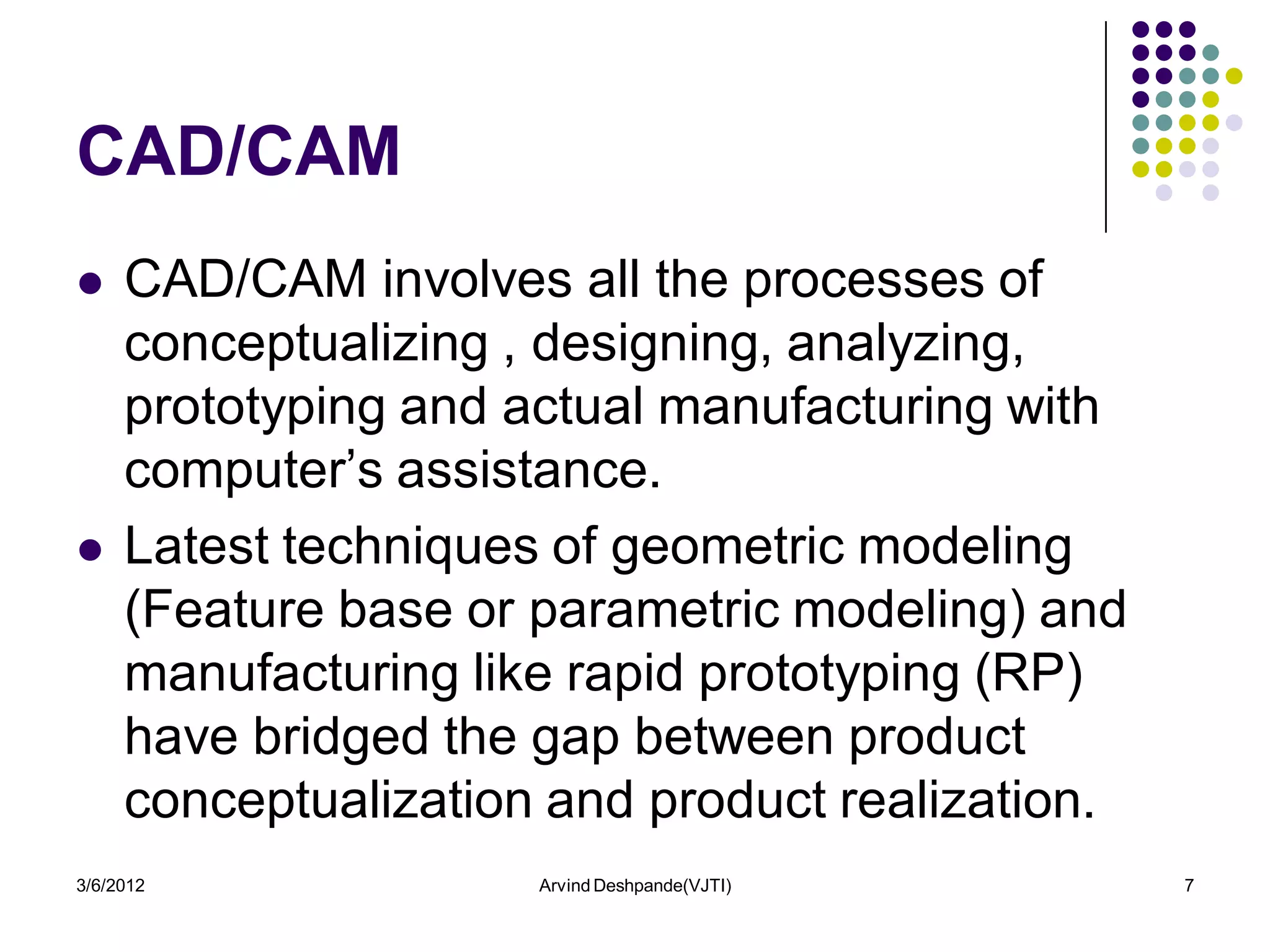CAD/CAM
    CAD/CAM involves all the processes of
     conceptualizing , designing, analyzing,
     prototyping and actual manufacturing with
     computer’s assistance.
    Latest techniques of geometric modeling
     (Feature base or parametric modeling) and
     manufacturing like rapid prototyping (RP)
     have bridged the gap between product
     conceptualization and product realization.
3/6/2012              Arvind Deshpande(VJTI)      7
 