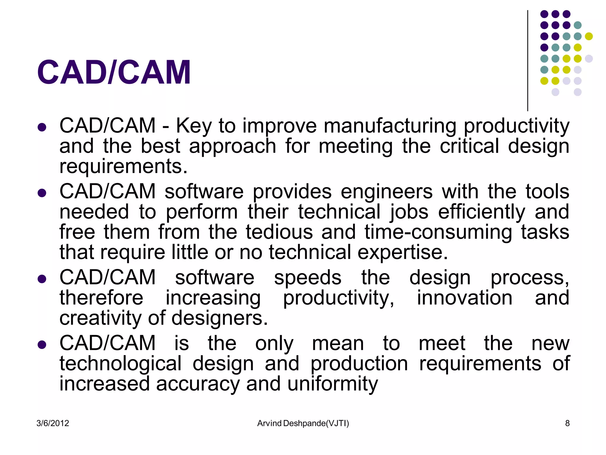 CAD/CAM
    CAD/CAM - Key to improve manufacturing productivity
     and the best approach for meeting the critical design
     requirements.
    CAD/CAM software provides engineers with the tools
     needed to perform their technical jobs efficiently and
     free them from the tedious and time-consuming tasks
     that require little or no technical expertise.
    CAD/CAM software speeds the design process,
     therefore increasing productivity, innovation and
     creativity of designers.
    CAD/CAM is the only mean to meet the new
     technological design and production requirements of
     increased accuracy and uniformity
3/6/2012                 Arvind Deshpande(VJTI)           8
 