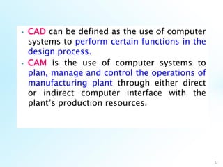 • CAD can be defined as the use of computer
systems to perform certain functions in the
design process.
• CAM is the use of computer systems to
plan, manage and control the operations of
manufacturing plant through either direct
or indirect computer interface with the
plant’s production resources.
12
 
