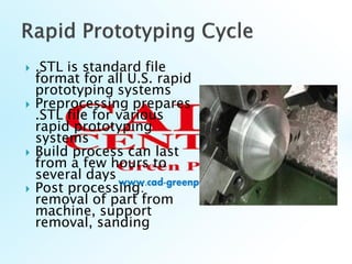  .STL is standard file
format for all U.S. rapid
prototyping systems
 Preprocessing prepares
.STL file for various
rapid prototyping
systems
 Build process can last
from a few hours to
several days
 Post processing:
removal of part from
machine, support
removal, sanding
 