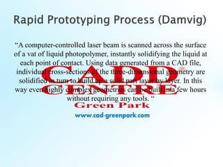“A computer-controlled laser beam is scanned across the surface
of a vat of liquid photopolymer, instantly solidifying the liquid at
each point of contact. Using data generated from a CAD file,
individual cross-sections of the three-dimensional geometry are
solidified in turn to build up a solid part layer by layer. In this
way even highly complex geometries can be built in a few hours
without requiring any tools. “
 