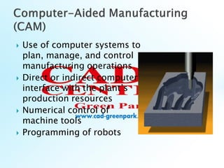  Use of computer systems to
plan, manage, and control
manufacturing operations
 Direct or indirect computer
interface with the plant’s
production resources
 Numerical control of
machine tools
 Programming of robots
 