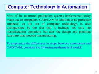 31
Most of the automated production systems implemented today
make use of computers. CAD/CAM in addition to its particular
emphasis on the use of computer technology, is also
distinguished by the fact that it includes not only the
manufacturing operations but also the design and planning
functions that precede manufacturing.
To emphasize the differences in scope between automation and
CAD/CAM, consider the following mathematical model:
Computer Technology in Automation
 