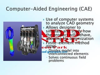  Use of computer systems
to analyze CAD geometry
 Allows designer to
simulate and study how
the product will behave,
allowing for optimization
 Finite-element method
(FEM)
◦ Divides model into
interconnected elements
◦ Solves continuous field
problems
 