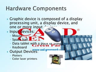  Graphic device is composed of a display
processing unit, a display device, and
one or more input devices
 Input devices:
◦ Mouse
◦ Space ball
◦ Data tablet with a puck or stylus
◦ Keyboard
 Output Devices:
◦ Plotters
◦ Color laser printers
 