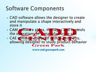 CAD software allows the designer to create
and manipulate a shape interactively and
store it
 CAM software plans, manages and controls
the operations of a manufacturing site
 CAE software analyzes design geometry,
allowing designer to study product behavior
 