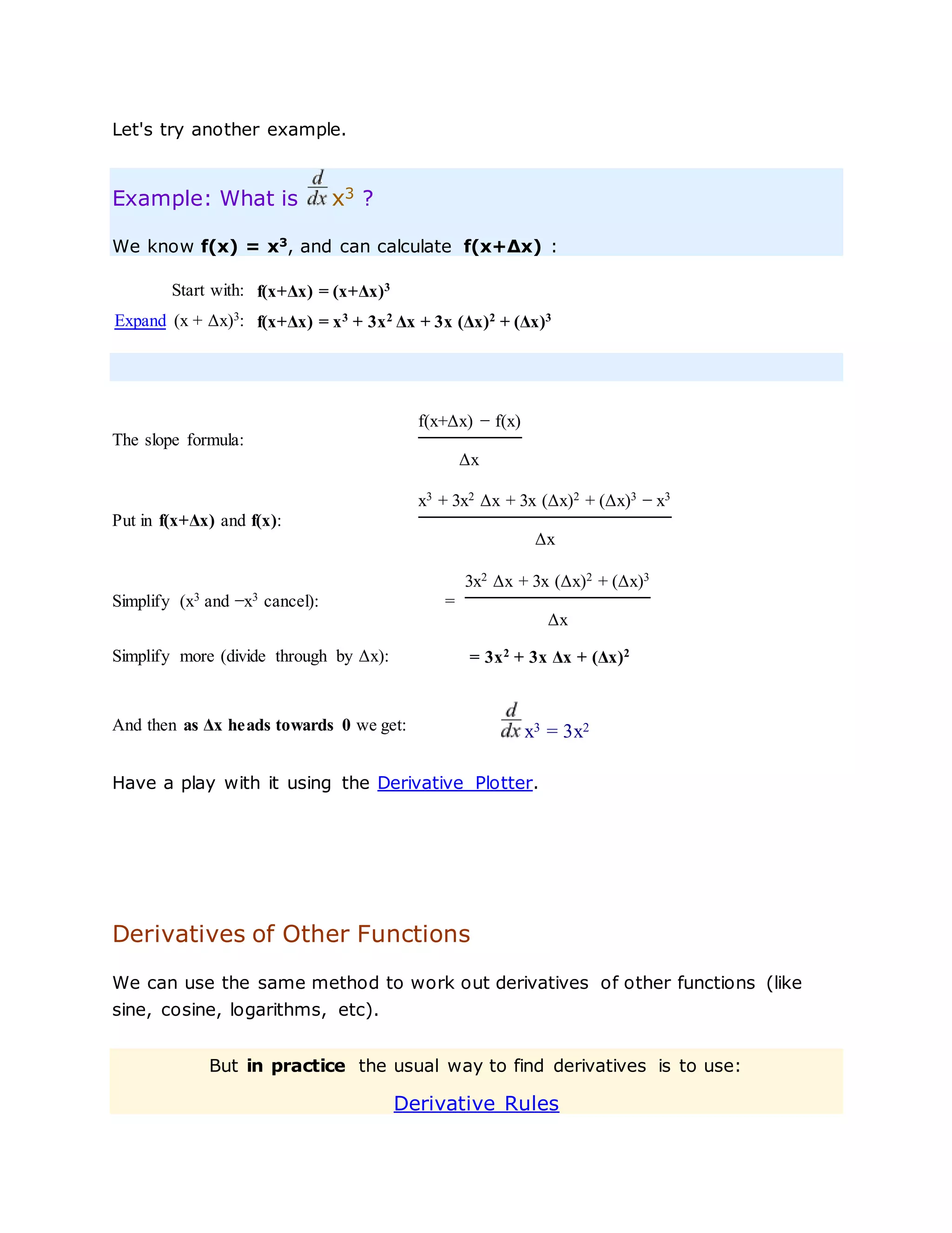 Let's try another example.
Example: What is x3 ?
We know f(x) = x3
, and can calculate f(x+Δx) :
Start with: f(x+Δx) = (x+Δx)3
Expand (x + Δx)3
: f(x+Δx) = x3
+ 3x2
Δx + 3x (Δx)2
+ (Δx)3
The slope formula:
f(x+Δx) − f(x)
Δx
Put in f(x+Δx) and f(x):
x3
+ 3x2
Δx + 3x (Δx)2
+ (Δx)3
− x3
Δx
Simplify (x3
and −x3
cancel): =
3x2 Δx + 3x (Δx)2 + (Δx)3
Δx
Simplify more (divide through by Δx): = 3x2
+ 3x Δx + (Δx)2
And then as Δx heads towards 0 we get: x3 = 3x2
Have a play with it using the Derivative Plotter.
Derivatives of Other Functions
We can use the same method to work out derivatives of other functions (like
sine, cosine, logarithms, etc).
But in practice the usual way to find derivatives is to use:
Derivative Rules
 