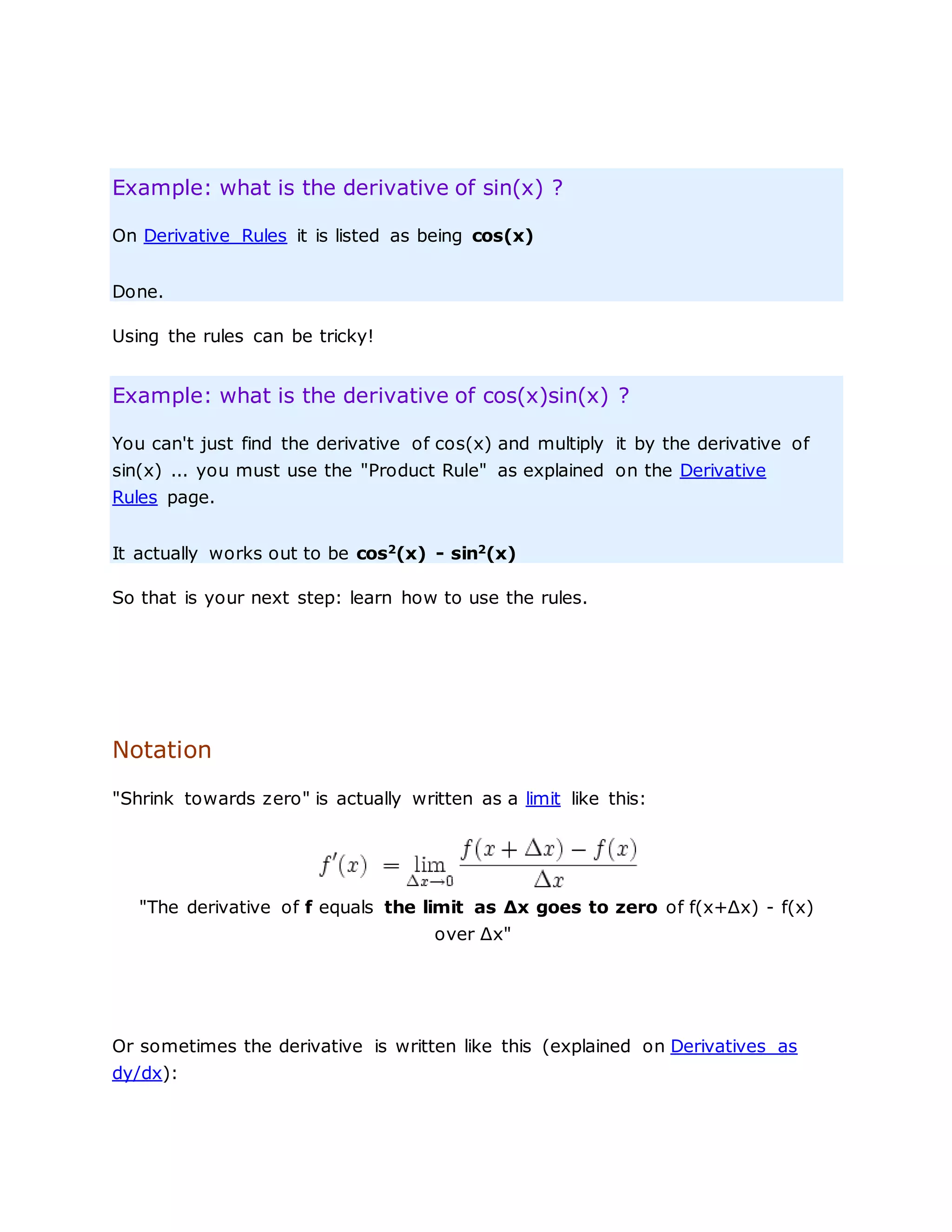 Example: what is the derivative of sin(x) ?
On Derivative Rules it is listed as being cos(x)
Done.
Using the rules can be tricky!
Example: what is the derivative of cos(x)sin(x) ?
You can't just find the derivative of cos(x) and multiply it by the derivative of
sin(x) ... you must use the "Product Rule" as explained on the Derivative
Rules page.
It actually works out to be cos2
(x) - sin2
(x)
So that is your next step: learn how to use the rules.
Notation
"Shrink towards zero" is actually written as a limit like this:
"The derivative of f equals the limit as Δx goes to zero of f(x+Δx) - f(x)
over Δx"
Or sometimes the derivative is written like this (explained on Derivatives as
dy/dx):
 