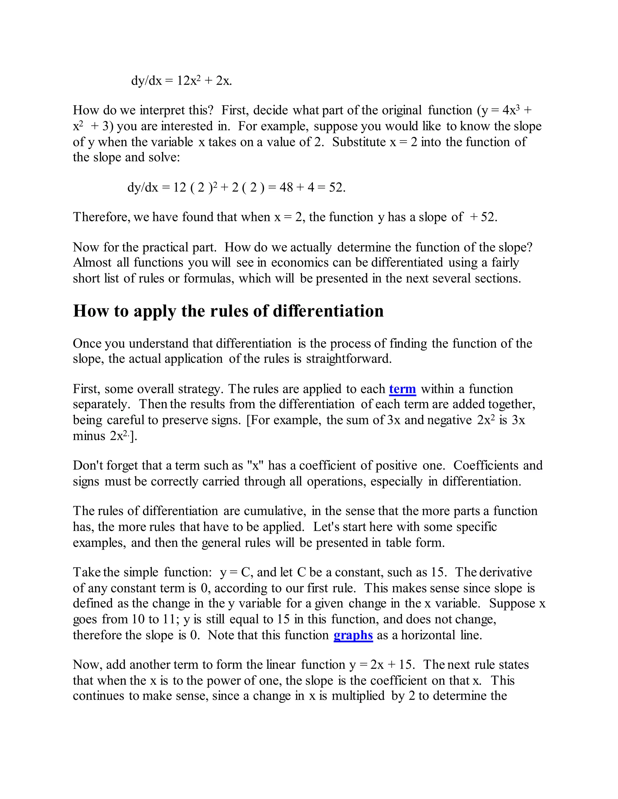 dy/dx = 12x2 + 2x.
How do we interpret this? First, decide what part of the original function (y = 4x3 +
x2 + 3) you are interested in. For example, suppose you would like to know the slope
of y when the variable x takes on a value of 2. Substitute x = 2 into the function of
the slope and solve:
dy/dx = 12 ( 2 )2 + 2 ( 2 ) = 48 + 4 = 52.
Therefore, we have found that when x = 2, the function y has a slope of + 52.
Now for the practical part. How do we actually determine the function of the slope?
Almost all functions you will see in economics can be differentiated using a fairly
short list of rules or formulas, which will be presented in the next several sections.
How to apply the rules of differentiation
Once you understand that differentiation is the process of finding the function of the
slope, the actual application of the rules is straightforward.
First, some overall strategy. The rules are applied to each term within a function
separately. Then the results from the differentiation of each term are added together,
being careful to preserve signs. [For example, the sum of 3x and negative 2x2 is 3x
minus 2x2.].
Don't forget that a term such as "x" has a coefficient of positive one. Coefficients and
signs must be correctly carried through all operations, especially in differentiation.
The rules of differentiation are cumulative, in the sense that the more parts a function
has, the more rules that have to be applied. Let's start here with some specific
examples, and then the general rules will be presented in table form.
Take the simple function: y = C, and let C be a constant, such as 15. The derivative
of any constant term is 0, according to our first rule. This makes sense since slope is
defined as the change in the y variable for a given change in the x variable. Suppose x
goes from 10 to 11; y is still equal to 15 in this function, and does not change,
therefore the slope is 0. Note that this function graphs as a horizontal line.
Now, add another term to form the linear function y = 2x + 15. The next rule states
that when the x is to the power of one, the slope is the coefficient on that x. This
continues to make sense, since a change in x is multiplied by 2 to determine the
 
