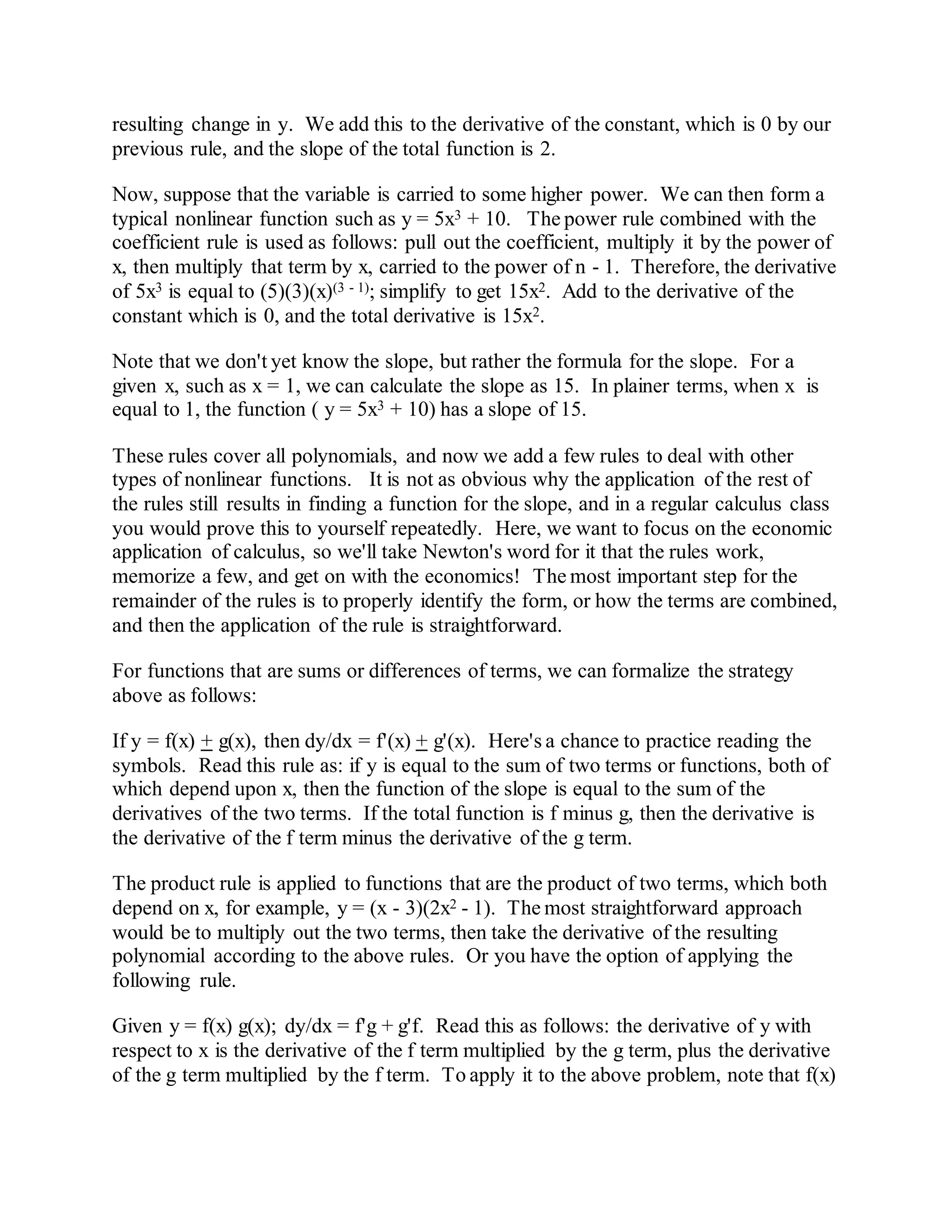resulting change in y. We add this to the derivative of the constant, which is 0 by our
previous rule, and the slope of the total function is 2.
Now, suppose that the variable is carried to some higher power. We can then form a
typical nonlinear function such as y = 5x3 + 10. The power rule combined with the
coefficient rule is used as follows: pull out the coefficient, multiply it by the power of
x, then multiply that term by x, carried to the power of n - 1. Therefore, the derivative
of 5x3 is equal to (5)(3)(x)(3 - 1); simplify to get 15x2. Add to the derivative of the
constant which is 0, and the total derivative is 15x2.
Note that we don't yet know the slope, but rather the formula for the slope. For a
given x, such as x = 1, we can calculate the slope as 15. In plainer terms, when x is
equal to 1, the function ( y = 5x3 + 10) has a slope of 15.
These rules cover all polynomials, and now we add a few rules to deal with other
types of nonlinear functions. It is not as obvious why the application of the rest of
the rules still results in finding a function for the slope, and in a regular calculus class
you would prove this to yourself repeatedly. Here, we want to focus on the economic
application of calculus, so we'll take Newton's word for it that the rules work,
memorize a few, and get on with the economics! The most important step for the
remainder of the rules is to properly identify the form, or how the terms are combined,
and then the application of the rule is straightforward.
For functions that are sums or differences of terms, we can formalize the strategy
above as follows:
If y = f(x) + g(x), then dy/dx = f'(x) + g'(x). Here's a chance to practice reading the
symbols. Read this rule as: if y is equal to the sum of two terms or functions, both of
which depend upon x, then the function of the slope is equal to the sum of the
derivatives of the two terms. If the total function is f minus g, then the derivative is
the derivative of the f term minus the derivative of the g term.
The product rule is applied to functions that are the product of two terms, which both
depend on x, for example, y = (x - 3)(2x2 - 1). The most straightforward approach
would be to multiply out the two terms, then take the derivative of the resulting
polynomial according to the above rules. Or you have the option of applying the
following rule.
Given y = f(x) g(x); dy/dx = f'g + g'f. Read this as follows: the derivative of y with
respect to x is the derivative of the f term multiplied by the g term, plus the derivative
of the g term multiplied by the f term. To apply it to the above problem, note that f(x)
 
