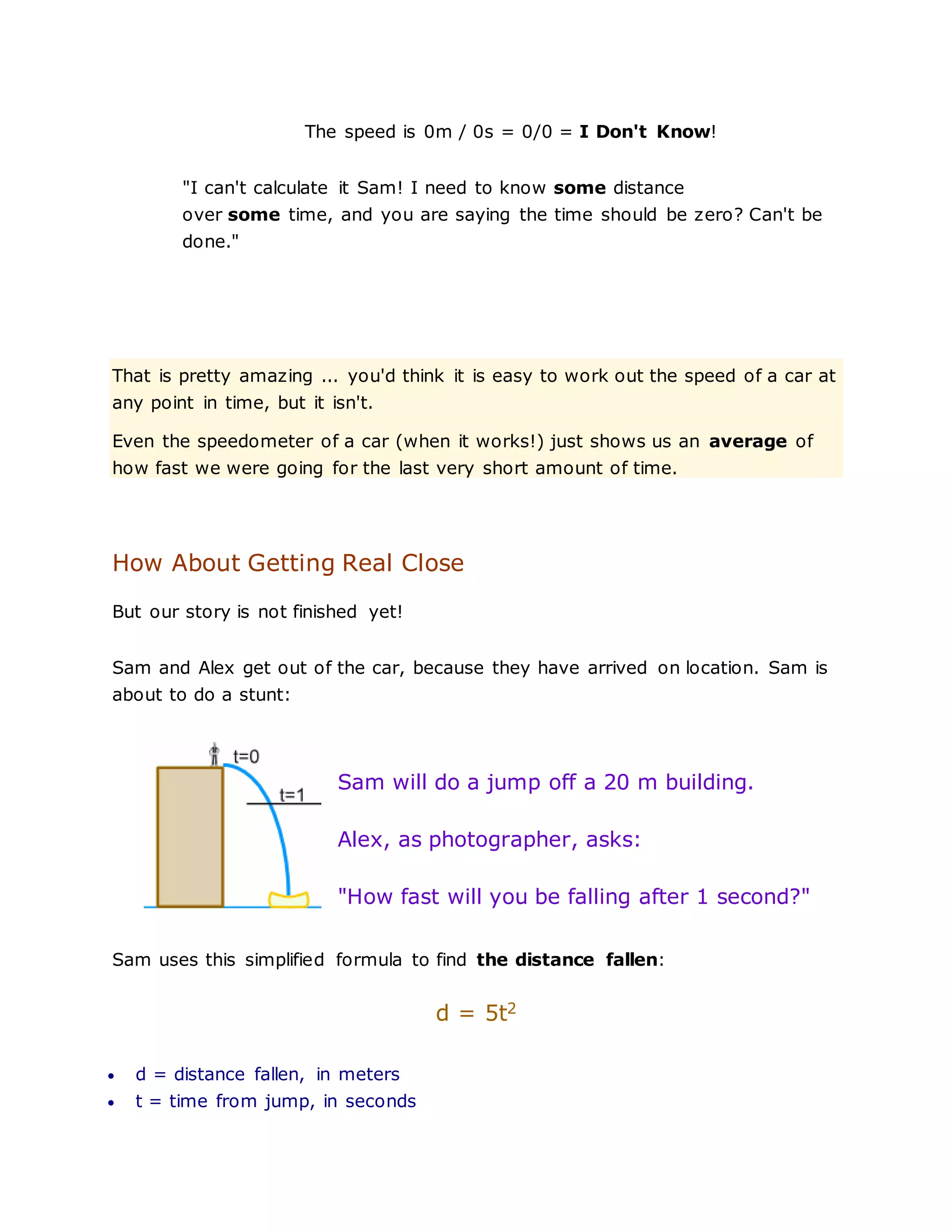 The speed is 0m / 0s = 0/0 = I Don't Know!
"I can't calculate it Sam! I need to know some distance
over some time, and you are saying the time should be zero? Can't be
done."
That is pretty amazing ... you'd think it is easy to work out the speed of a car at
any point in time, but it isn't.
Even the speedometer of a car (when it works!) just shows us an average of
how fast we were going for the last very short amount of time.
How About Getting Real Close
But our story is not finished yet!
Sam and Alex get out of the car, because they have arrived on location. Sam is
about to do a stunt:
Sam will do a jump off a 20 m building.
Alex, as photographer, asks:
"How fast will you be falling after 1 second?"
Sam uses this simplified formula to find the distance fallen:
d = 5t2
 d = distance fallen, in meters
 t = time from jump, in seconds
 