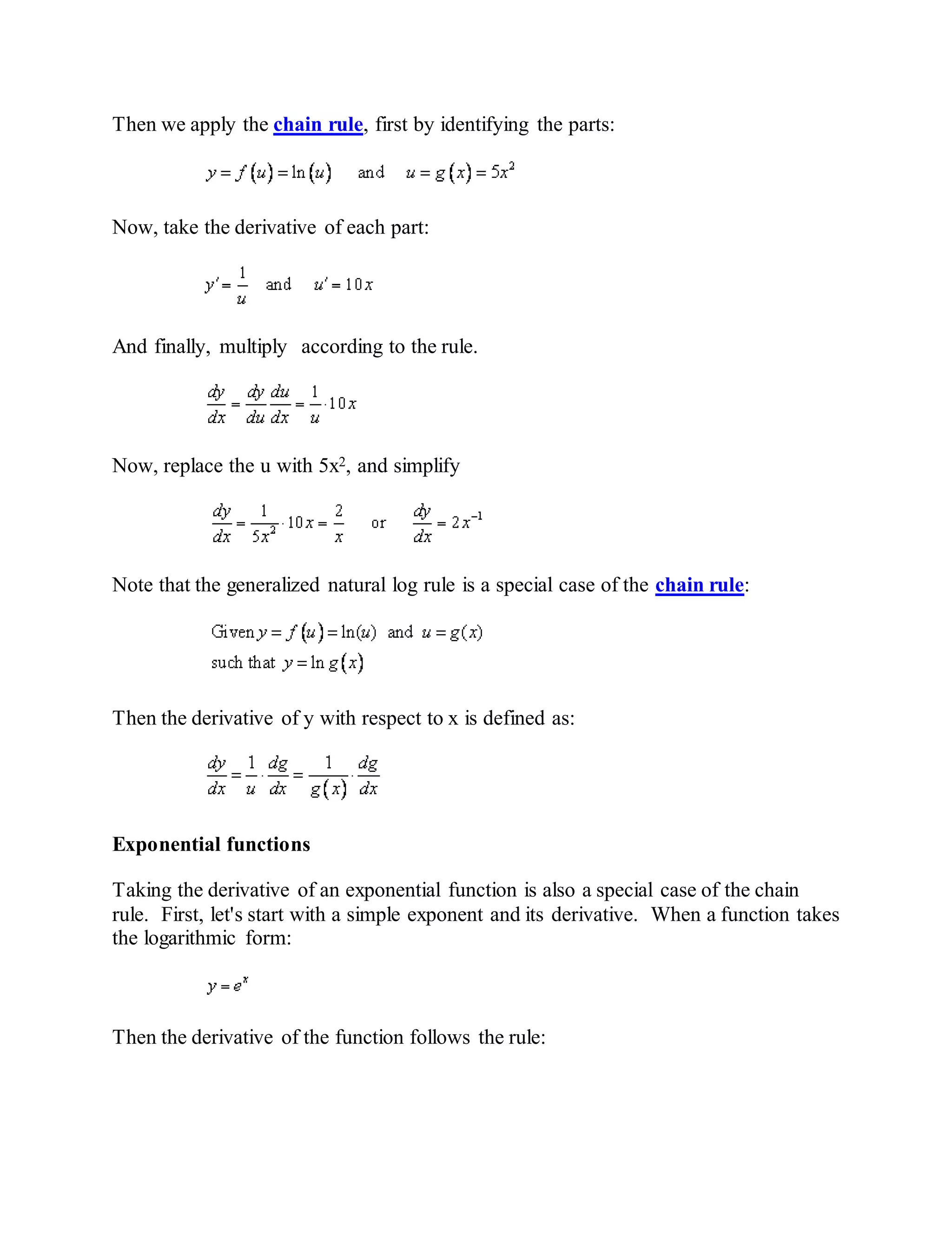 Then we apply the chain rule, first by identifying the parts:
Now, take the derivative of each part:
And finally, multiply according to the rule.
Now, replace the u with 5x2, and simplify
Note that the generalized natural log rule is a special case of the chain rule:
Then the derivative of y with respect to x is defined as:
Exponential functions
Taking the derivative of an exponential function is also a special case of the chain
rule. First, let's start with a simple exponent and its derivative. When a function takes
the logarithmic form:
Then the derivative of the function follows the rule:
 