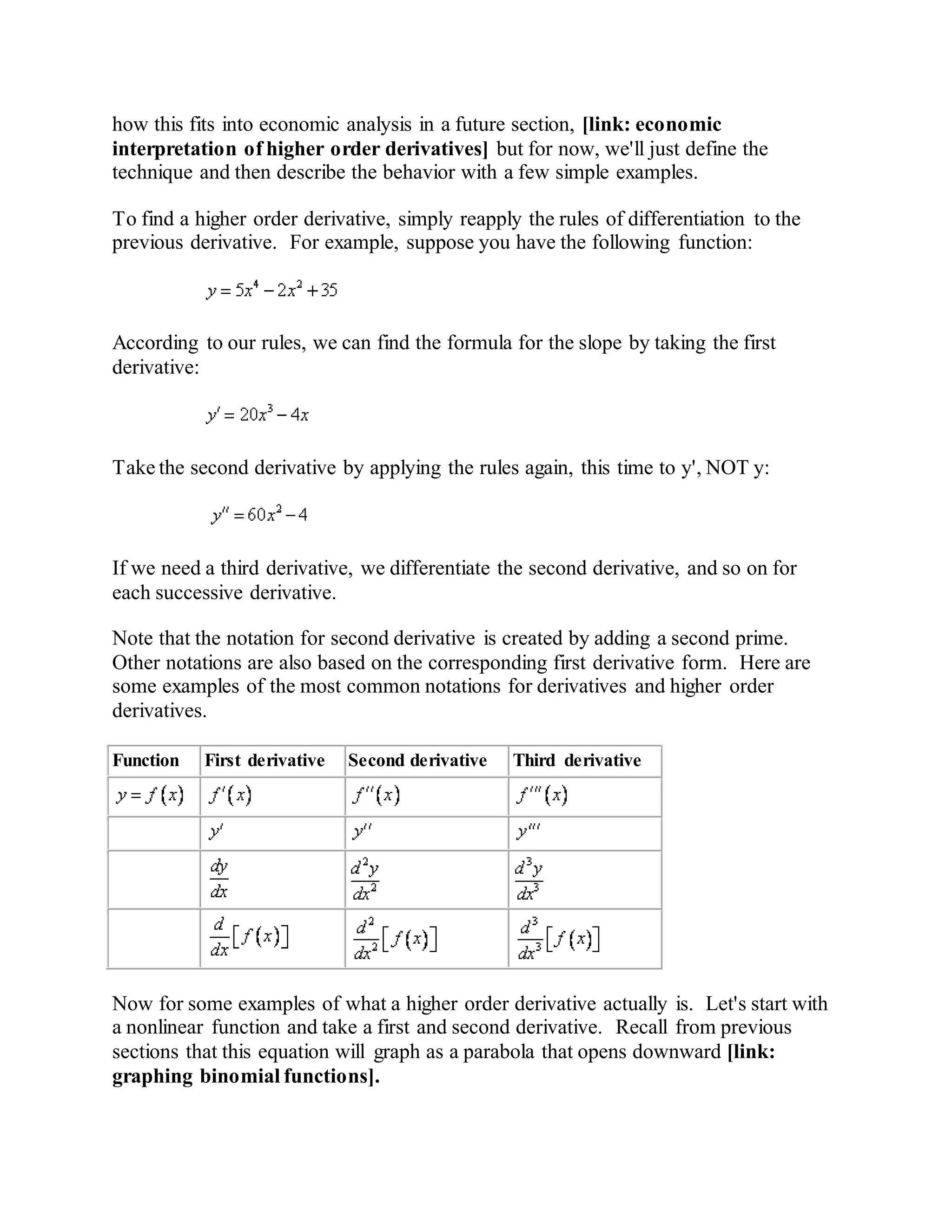 how this fits into economic analysis in a future section, [link: economic
interpretation of higher order derivatives] but for now, we'll just define the
technique and then describe the behavior with a few simple examples.
To find a higher order derivative, simply reapply the rules of differentiation to the
previous derivative. For example, suppose you have the following function:
According to our rules, we can find the formula for the slope by taking the first
derivative:
Take the second derivative by applying the rules again, this time to y', NOT y:
If we need a third derivative, we differentiate the second derivative, and so on for
each successive derivative.
Note that the notation for second derivative is created by adding a second prime.
Other notations are also based on the corresponding first derivative form. Here are
some examples of the most common notations for derivatives and higher order
derivatives.
Function First derivative Second derivative Third derivative
Now for some examples of what a higher order derivative actually is. Let's start with
a nonlinear function and take a first and second derivative. Recall from previous
sections that this equation will graph as a parabola that opens downward [link:
graphing binomial functions].
 