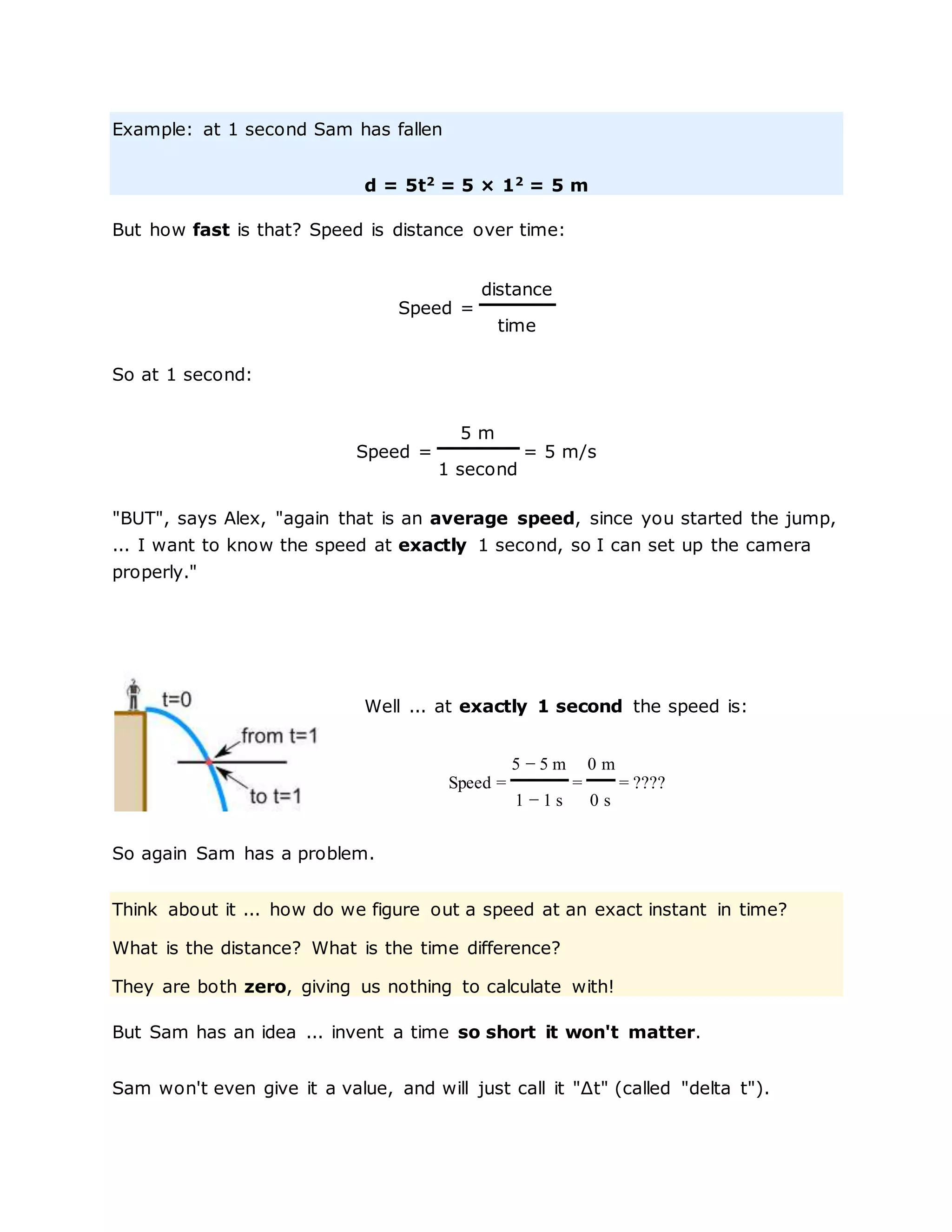 Example: at 1 second Sam has fallen
d = 5t2
= 5 × 12
= 5 m
But how fast is that? Speed is distance over time:
Speed =
distance
time
So at 1 second:
Speed =
5 m
= 5 m/s
1 second
"BUT", says Alex, "again that is an average speed, since you started the jump,
... I want to know the speed at exactly 1 second, so I can set up the camera
properly."
Well ... at exactly 1 second the speed is:
Speed =
5 − 5 m
=
0 m
= ????
1 − 1 s 0 s
So again Sam has a problem.
Think about it ... how do we figure out a speed at an exact instant in time?
What is the distance? What is the time difference?
They are both zero, giving us nothing to calculate with!
But Sam has an idea ... invent a time so short it won't matter.
Sam won't even give it a value, and will just call it "Δt" (called "delta t").
 
