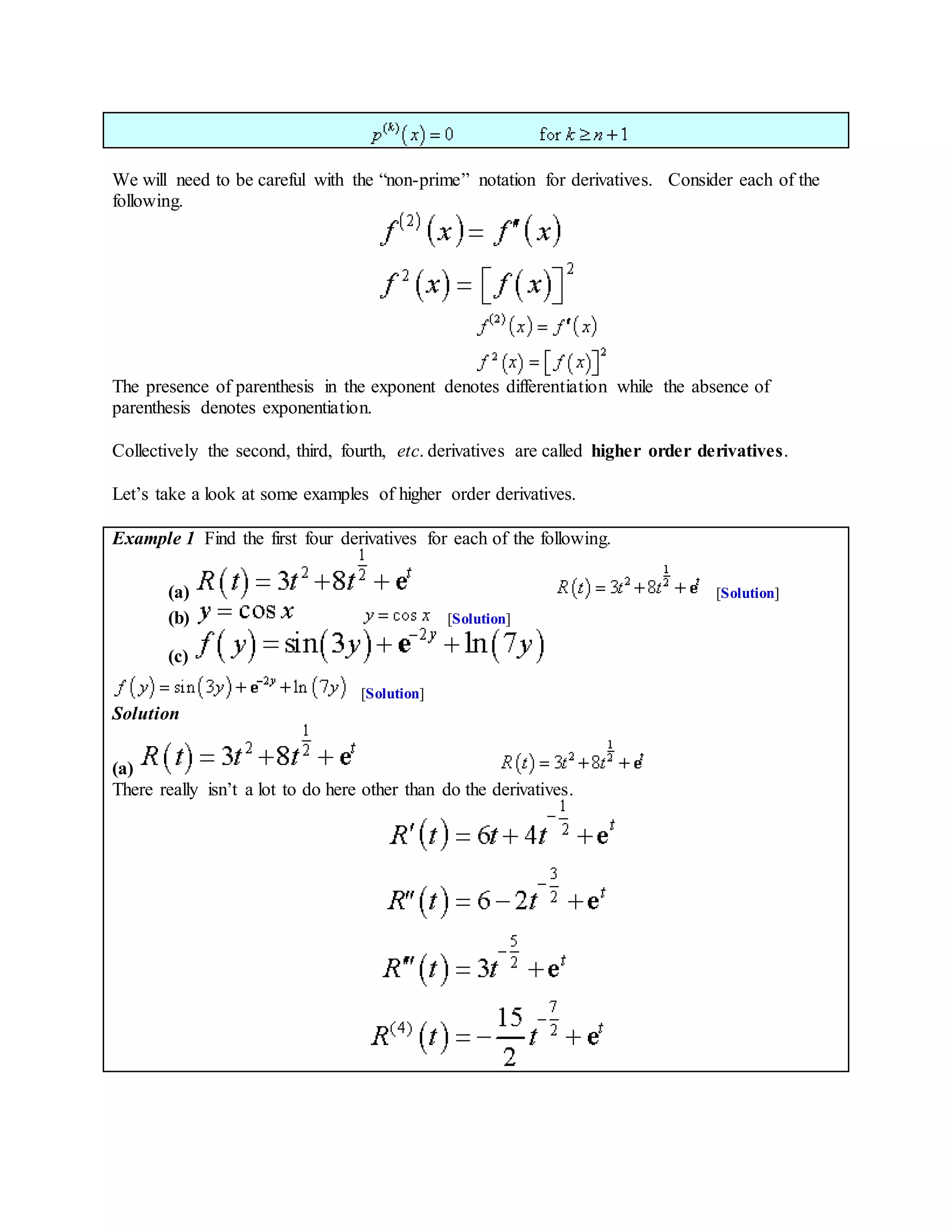 We will need to be careful with the “non-prime” notation for derivatives. Consider each of the
following.
The presence of parenthesis in the exponent denotes differentiation while the absence of
parenthesis denotes exponentiation.
Collectively the second, third, fourth, etc. derivatives are called higher order derivatives.
Let’s take a look at some examples of higher order derivatives.
Example 1 Find the first four derivatives for each of the following.
(a) [Solution]
(b) [Solution]
(c)
[Solution]
Solution
(a)
There really isn’t a lot to do here other than do the derivatives.
 