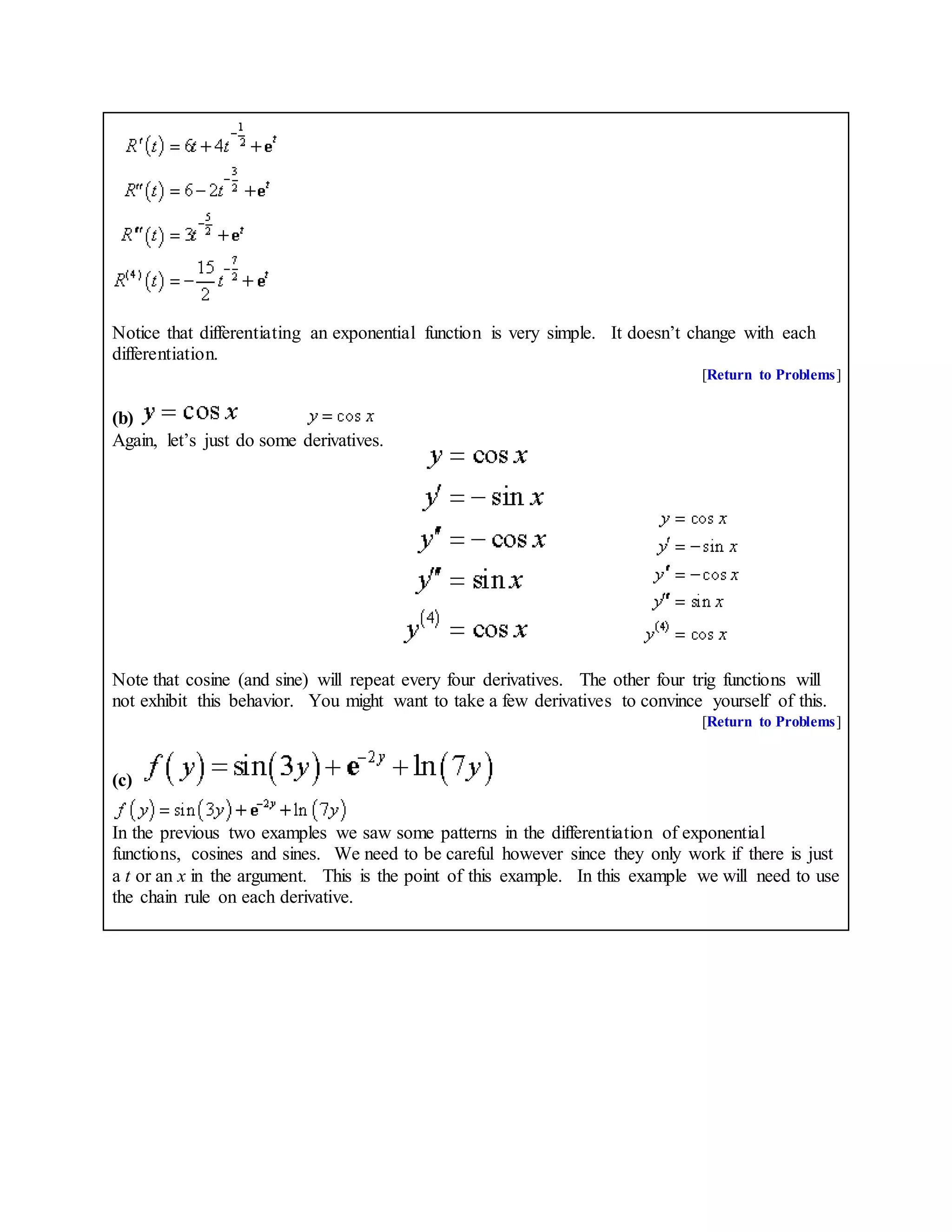 Notice that differentiating an exponential function is very simple. It doesn’t change with each
differentiation.
[Return to Problems]
(b)
Again, let’s just do some derivatives.
Note that cosine (and sine) will repeat every four derivatives. The other four trig functions will
not exhibit this behavior. You might want to take a few derivatives to convince yourself of this.
[Return to Problems]
(c)
In the previous two examples we saw some patterns in the differentiation of exponential
functions, cosines and sines. We need to be careful however since they only work if there is just
a t or an x in the argument. This is the point of this example. In this example we will need to use
the chain rule on each derivative.
 