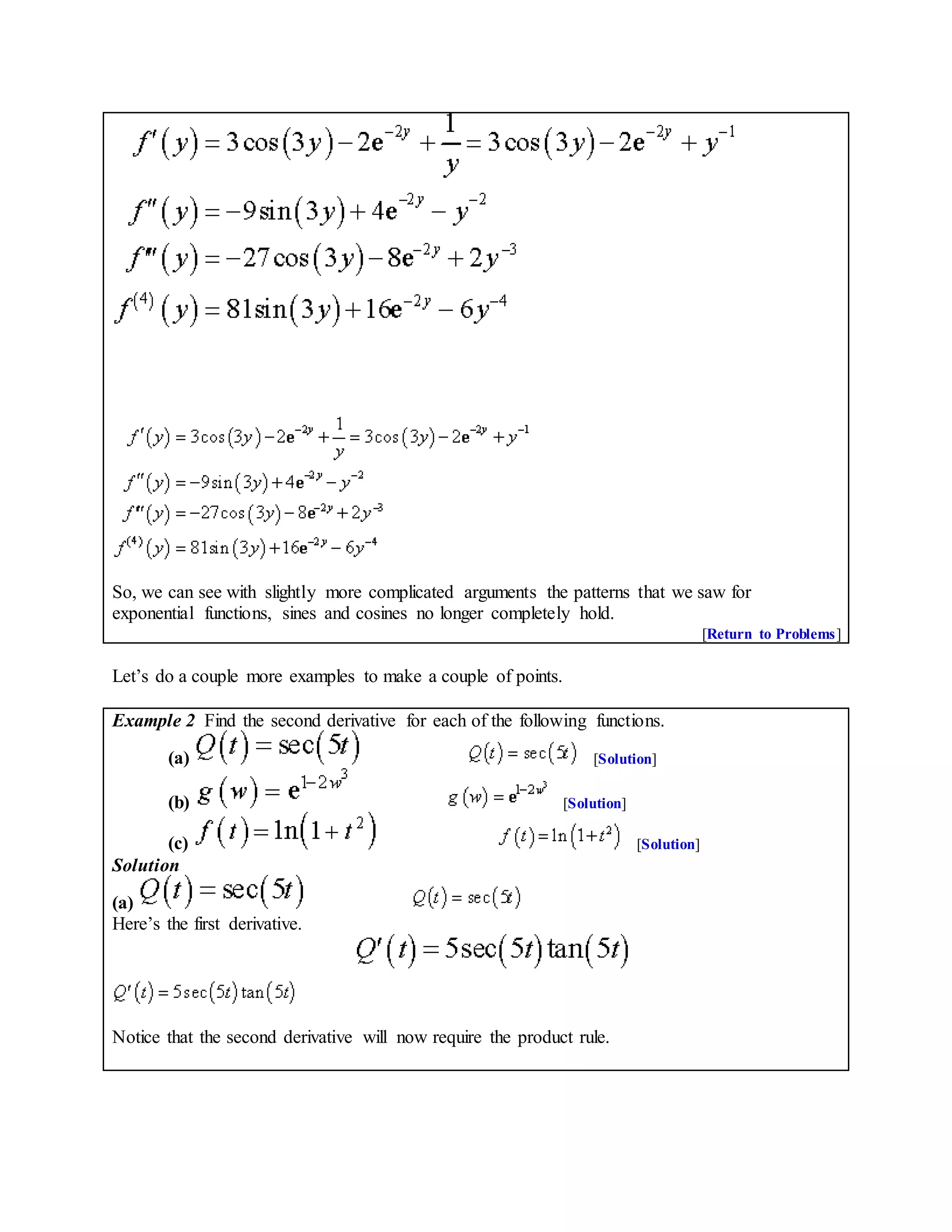 So, we can see with slightly more complicated arguments the patterns that we saw for
exponential functions, sines and cosines no longer completely hold.
[Return to Problems]
Let’s do a couple more examples to make a couple of points.
Example 2 Find the second derivative for each of the following functions.
(a) [Solution]
(b) [Solution]
(c) [Solution]
Solution
(a)
Here’s the first derivative.
Notice that the second derivative will now require the product rule.
 