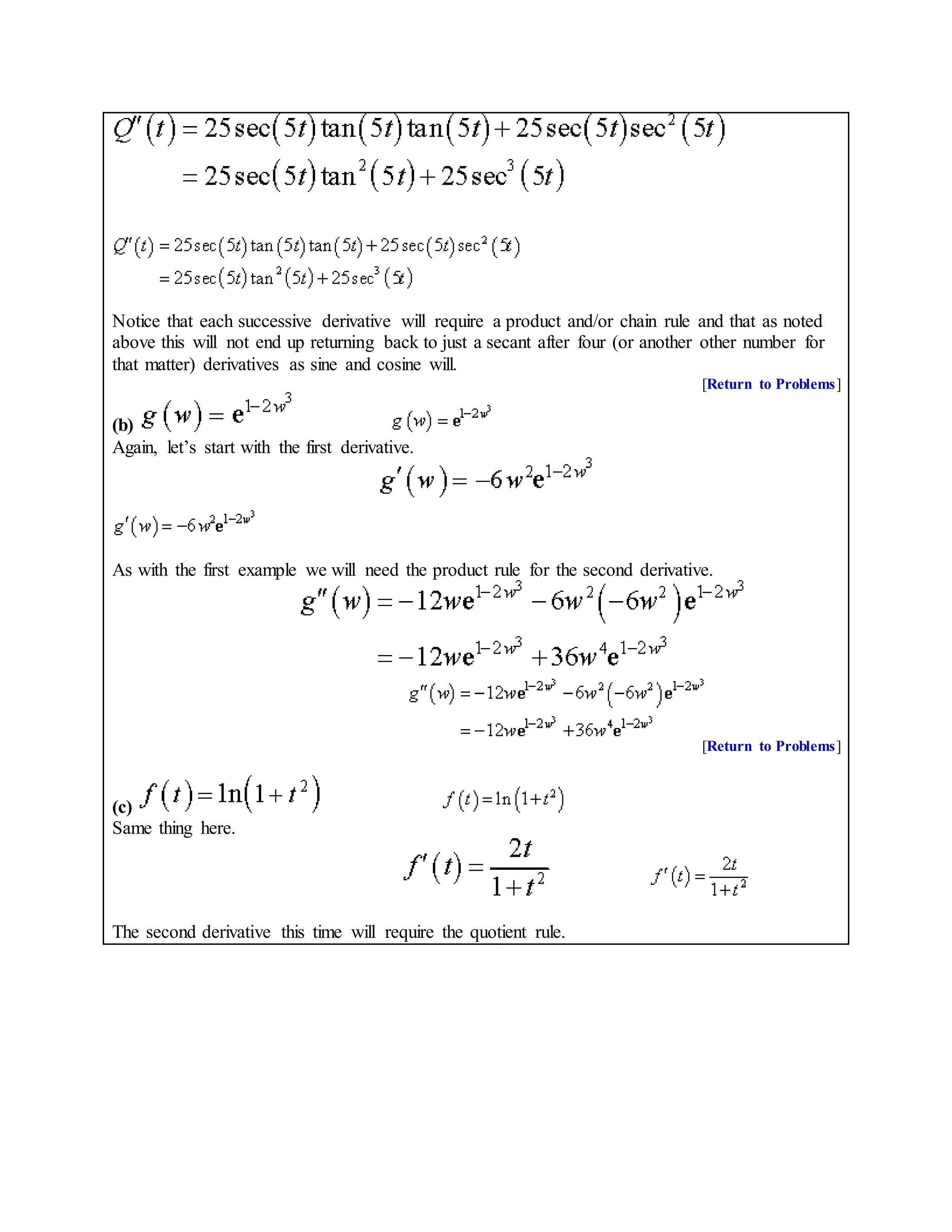 Notice that each successive derivative will require a product and/or chain rule and that as noted
above this will not end up returning back to just a secant after four (or another other number for
that matter) derivatives as sine and cosine will.
[Return to Problems]
(b)
Again, let’s start with the first derivative.
As with the first example we will need the product rule for the second derivative.
[Return to Problems]
(c)
Same thing here.
The second derivative this time will require the quotient rule.
 