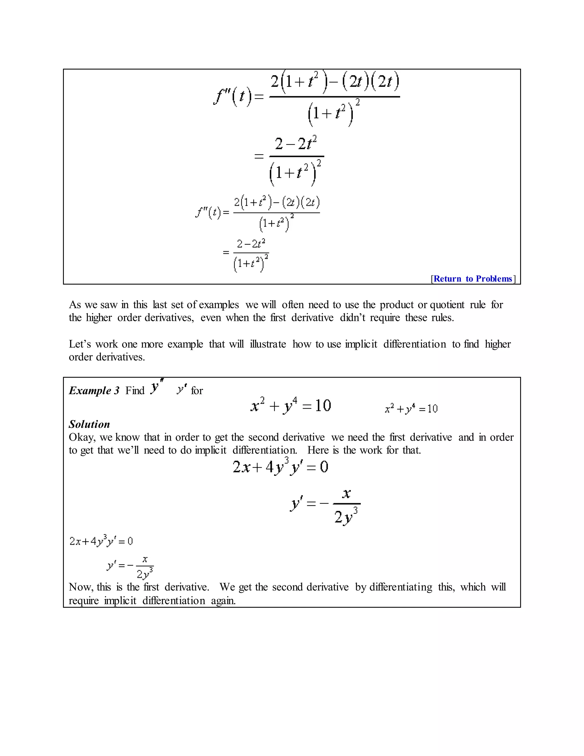 [Return to Problems]
As we saw in this last set of examples we will often need to use the product or quotient rule for
the higher order derivatives, even when the first derivative didn’t require these rules.
Let’s work one more example that will illustrate how to use implicit differentiation to find higher
order derivatives.
Example 3 Find for
Solution
Okay, we know that in order to get the second derivative we need the first derivative and in order
to get that we’ll need to do implicit differentiation. Here is the work for that.
Now, this is the first derivative. We get the second derivative by differentiating this, which will
require implicit differentiation again.
 