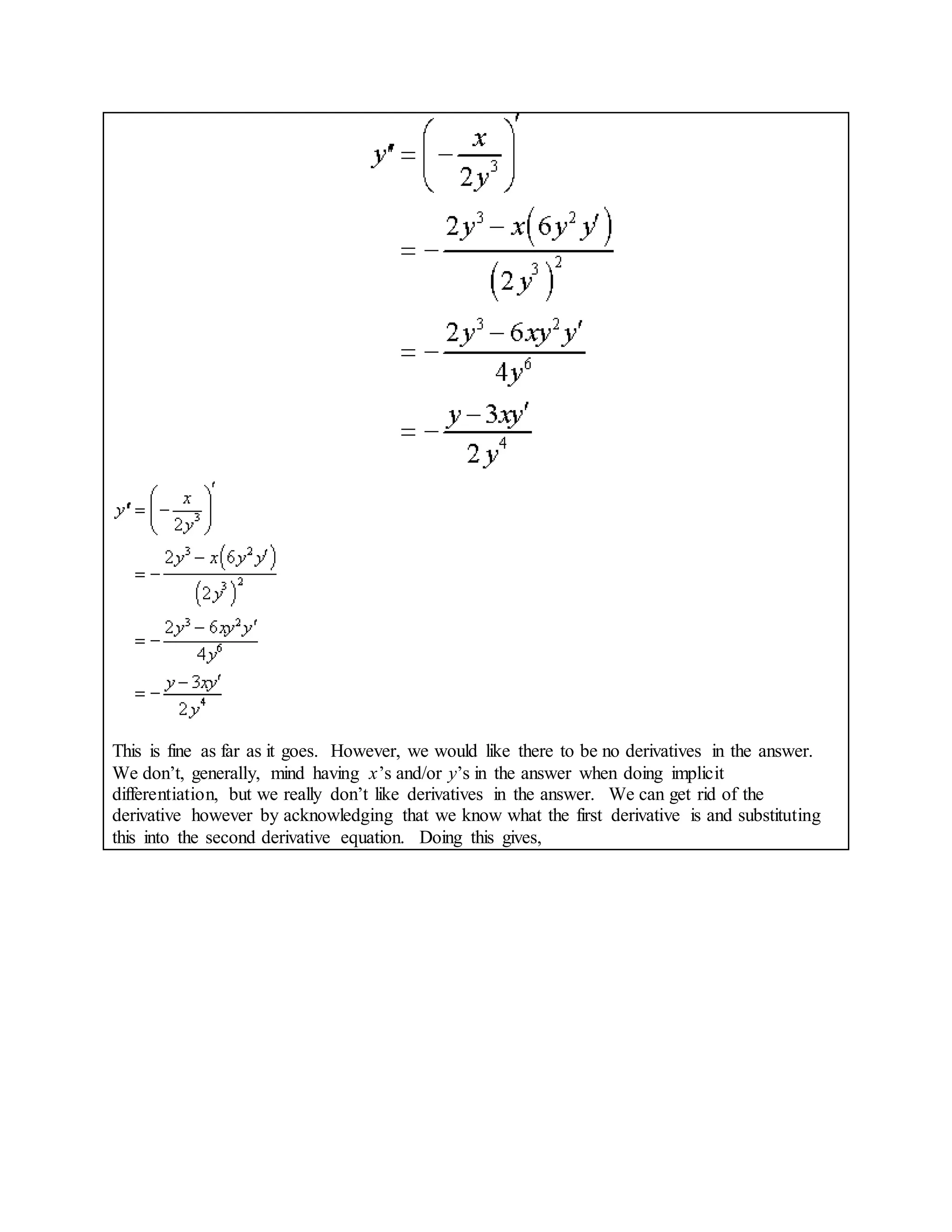 This is fine as far as it goes. However, we would like there to be no derivatives in the answer.
We don’t, generally, mind having x’s and/or y’s in the answer when doing implicit
differentiation, but we really don’t like derivatives in the answer. We can get rid of the
derivative however by acknowledging that we know what the first derivative is and substituting
this into the second derivative equation. Doing this gives,
 